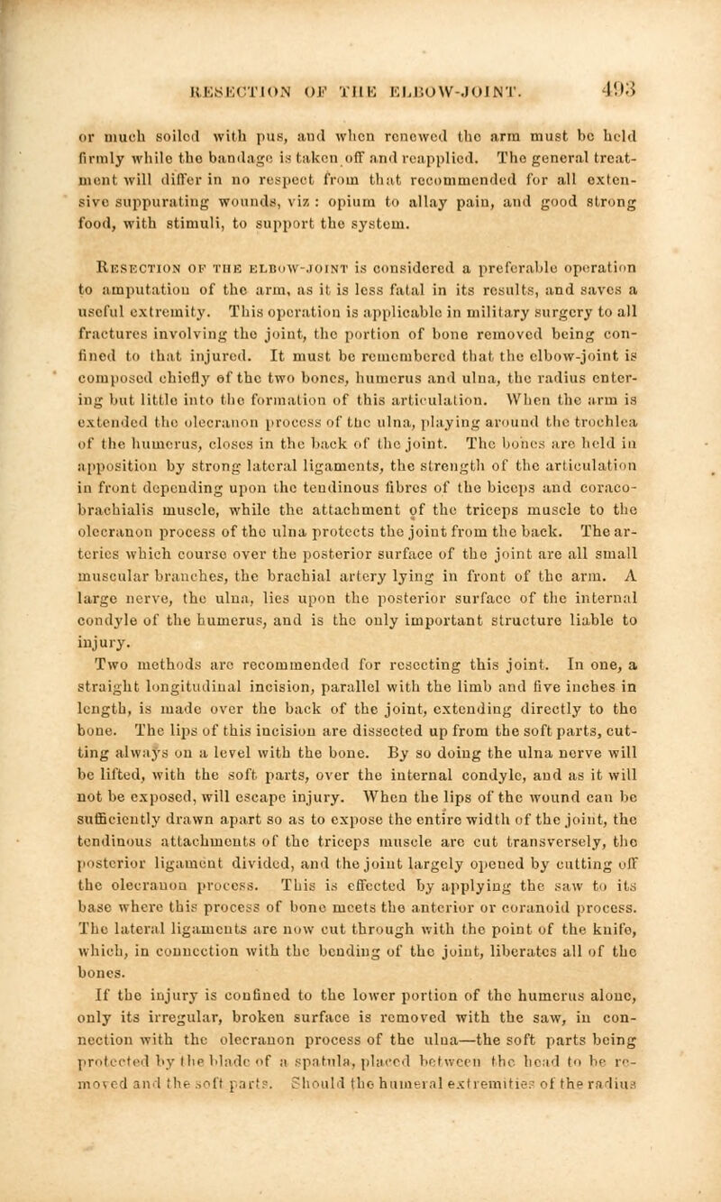 or much soiloil with pus, and when renewed the arm must he held firmly while the bandage is taken.off and reapplied. Tho general treat- ment will differ in no respect from that recommended for all exten- sive suppurating wounds, viz : opium to allay pain, and good strong food, with stimuli, to support tho system. RESECTION of the elbow-joint is considered a preferable operation to amputation of the arm, as it is less fatal in its results, and saves a useful extremity. This operation is applicable in military surgery to all fractures involving the joint, the portion of bone removed being con- fined to that injured. It must be remembered that the elbow-joint is composed chiefly ef the two bones, humerus and ulna, the radius enter- ing but little into the formation of this articulation. When the arm is extended the olecranon process of ttie ulna, playing around the trochlea of the humerus, closes in the back of the joint. The bones are held in apposition by strong lateral ligaments, the strength of the articulation in front depending upon the tendinous libros of the biceps and coraco- braohialis muscle, while the attachment of the triceps muscle to the olecranon process of tho ulna protects the joint from the back. The ar- teries which course over the posterior surface of the joint are all small muscular branches, the brachial artery lying in front of the arm. A large nerve, the ulna, lies upon the posterior surface of the internal condyle of the humerus, and is the only important structure liable to injury. Two methods arc recommended for resecting this joint. In one, a straight longitudinal incision, parallel with the limb and five inches in length, is made over the back of the joint, extending directly to the bone. The lips of this incision are dissected up from the soft parts, cut- ting always on a level with the bone. By so doing the ulna nerve will he lifted, with the soft parts, over the internal condyle, and as it will not be exposed, will escape injury. When the lips of the wound can be sufficiently drawn apart so as to expose the entire width of the joint, the tendinous attachments of the triceps muscle are cut transversely, tho posterior ligament divided, and the joint largely opened by cutting olF the olecranon process. This is effected by applying the saw to its base where this process of bone meets tho anterior or eoranoid process. The lateral ligaments are now cut through with tho point of the knife, which, in connection with the bending of the joint, liberates all of tho bones. If the injury is confined to the lower portion of tho humerus alone, only its irregular, broken surface is removed with the saw, in con- nection with the olecranon process of the ulna—the soft parts being protected by the blade of ;i spatula, placed between the head to lie re- ni n ( I and ilie soft part?. Should the humeral extremities of the radius