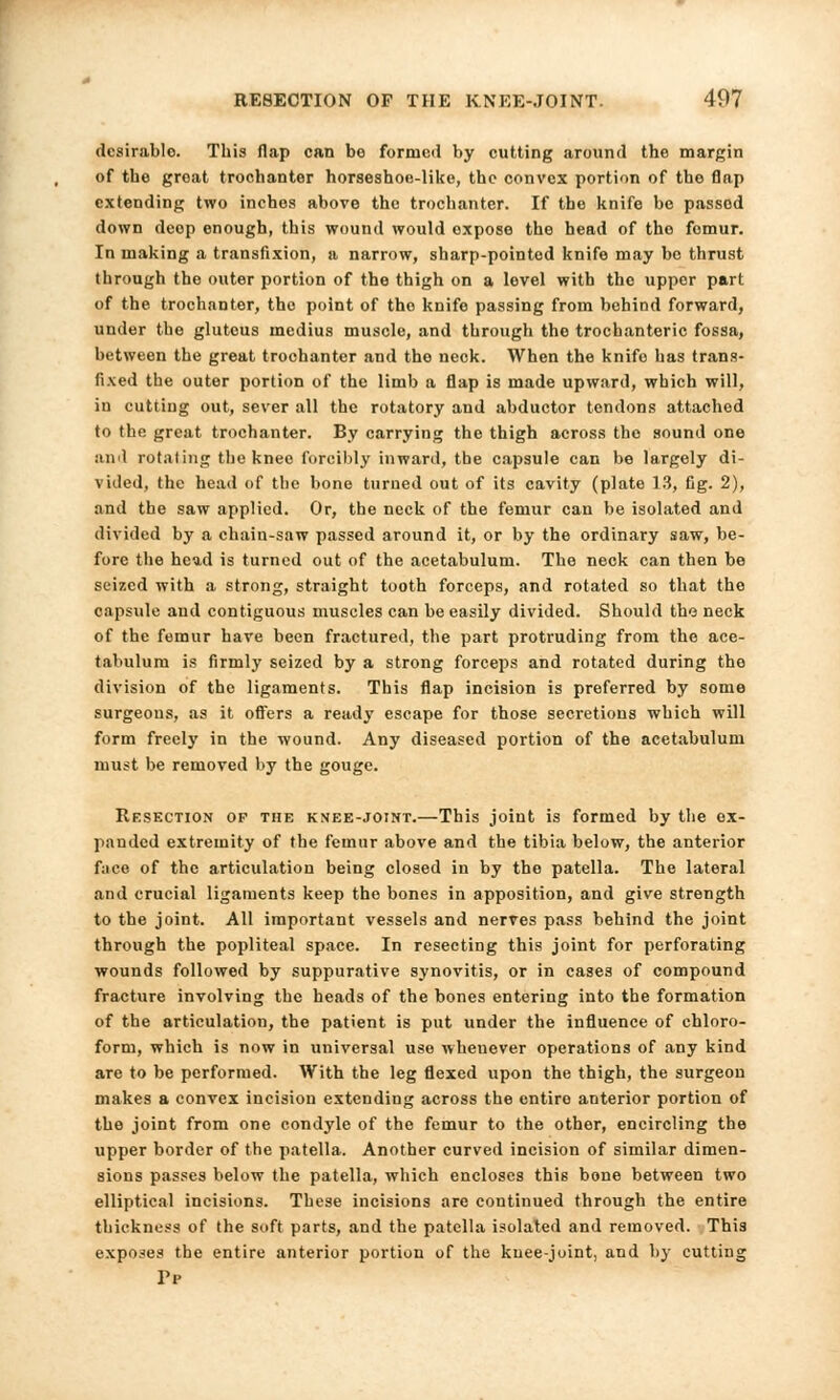 desirable. This flap can bo formed by cutting .around the margin of the groat trochanter horseshoe-like, the convex portion of the flap extending two inches above the trochanter. If the knife be passed down deep enough, this wound would expose the head of the fomur. In making a transfixion, a narrow, sharp-pointod knife may be thrust through the outer portion of the thigh on a level with the uppor part of the trochanter, the point of the knife passing from behind forward, under the gluteus medius muscle, and through the trochanteric fossa, between the great trochanter and the neck. When the knife has trans- fixed the outer portion of the limb a flap is made upward, which will, in cutting out, sever all the rotatory and abductor tendons attached to the great trochanter. By carrying the thigh across the sound one and rotating the knee forcibly inward, the capsule can be largely di- vided, the head of the bone turned out of its cavity (plate 13, Cg. 2), and the saw applied. Or, the neck of the femur can be isolated and divided by a chain-saw passed around it, or by the ordinary saw, be- fore the head is turned out of the acetabulum. The neck can then be seized with a strong, straight tooth forceps, and rotated so that the capsule and contiguous muscles can be easily divided. Should the neck of the femur have been fractured, the part protruding from the ace- tabulum is firmly seized by a strong forceps and rotated during the division of the ligaments. This flap incision is preferred by some surgeons, as it offers a ready escape for those secretions which will form freely in the wound. Any diseased portion of the acetabulum must be removed by the gouge. Resection of the knee-joint.—This joint is formed by the ex- panded extremity of the femur above and the tibia below, the anterior face of the articulation being closed in by the patella. The lateral and crucial ligaments keep the bones in apposition, and give strength to the joint. All important vessels and nerves pass behind the joint through the popliteal space. In resecting this joint for perforating wounds followed by suppurative synovitis, or in cases of compound fracture involving the heads of the bones entering into the formation of the articulation, the patient is put under the influence of chloro- form, which is now in universal use wheuever operations of any kind are to be performed. With the leg flexed upon the thigh, the surgeon makes a convex incision extending across the entire anterior portion of the joint from one condyle of the femur to the other, encircling the upper border of the patella. Another curved incision of similar dimen- sions passes below the patella, which encloses this bone between two elliptical incisions. These incisions are continued through the entire thickness of the soft parts, and the patella isolated and removed. This exposes the entire anterior portion of the knee-joint, and by cutting Pp
