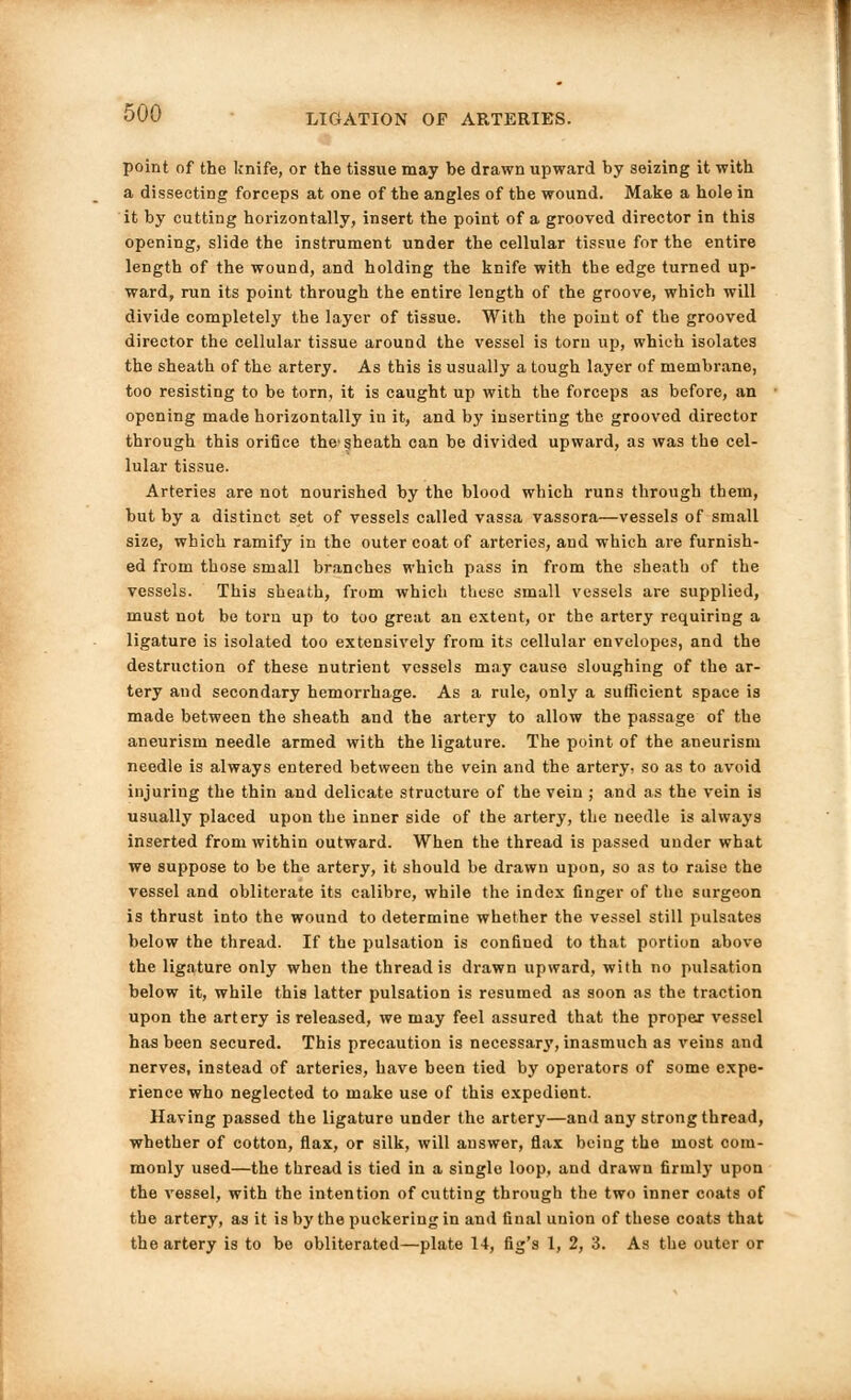 point of the knife, or the tissue may be drawn upward by seizing it with a dissecting forceps at one of the angles of the wound. Make a hole in it by cutting horizontally, insert the point of a grooved director in this opening, slide the instrument under the cellular tissue for the entire length of the wound, and holding the knife with the edge turned up- ward, run its point through the entire length of the groove, which will divide completely the layer of tissue. With the point of the grooved director the cellular tissue around the vessel is torn up, which isolates the sheath of the artery. As this is usually a tough layer of membrane, too resisting to be torn, it is caught up with the forceps as before, an opening made horizontally in it, and by inserting the grooved director through this orifice the§heath can be divided upward, as was the cel- lular tissue. Arteries are not nourished by the blood which runs through them, but by a distinct set of vessels called vassa vassora—vessels of small size, which ramify in the outer coat of arteries, and which are furnish- ed from those small branches which pass in from the sheath of the vessels. This sheath, from which these small vessels are supplied, must not be torn up to too great an extent, or the artery requiring a ligature is isolated too extensively from its cellular envelopes, and the destruction of these nutrient vessels may cause sloughing of the ar- tery and secondary hemorrhage. As a rule, only a sufficient space is made between the sheath and the artery to allow the passage of the aneurism needle armed with the ligature. The point of the aneurism needle is always entered between the vein and the artery, so as to avoid injuring the thin and delicate structure of the vein ; and as the vein is usually placed upon the inner side of the artery, the needle is always inserted from within outward. When the thread is passed under what we suppose to be the artery, it should be drawn upon, so as to raise the vessel and obliterate its calibre, while the index finger of the surgeon is thrust into the wound to determine whether the vessel still pulsates below the thread. If the pulsation is confined to that portion above the ligature only when the thread is drawn upward, with no pulsation below it, while this latter pulsation is resumed as soon as the traction upon the artery is released, we may feel assured that the proper vessel has been secured. This precaution is necessar3', inasmuch as veins and nerves, instead of arteries, have been tied by operators of some expe- rience who neglected to make use of this expedient. Having passed the ligature under the artery—and any strong thread, whether of cotton, flax, or silk, will answer, flax being the most com- monly used—the thread is tied in a single loop, and drawn firuilj- upon the vessel, with the intention of cutting through the two inner coats of the artery, as it is by the puckering in and final union of these coats that the artery is to be obliterated—plate 14, fig's 1, 2, 3. As the outer or