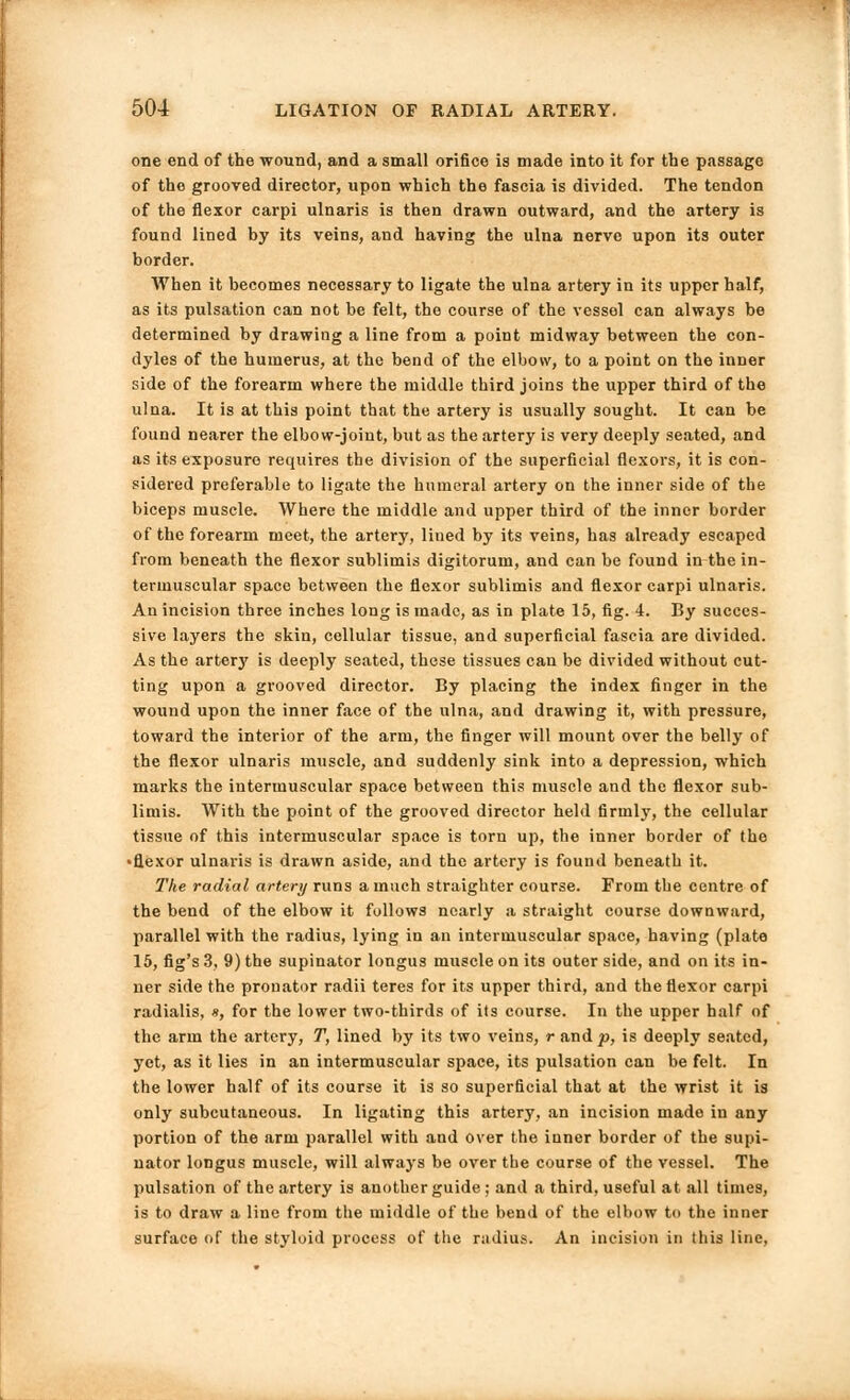 one end of the wound, and a small orifice is made into it for the passage of the grooved director, upon which the fascia is divided. The tendon of the flexor carpi ulnaris is then drawn outward, and the artery is found lined by its veins, and having the ulna nerve upon its outer border. When it becomes necessary to ligate the ulna artery in its upper half, as its pulsation can not be felt, the course of the vessel can always be determined by drawing a line from a point midway between the con- dyles of the humerus, at the bend of the elbow, to a point on the inner side of the forearm where the middle third joins the upper third of the ulna. It is at this point that the artery is usually sought. It can be found nearer the elbow-joint, but as the artery is very deeply seated, and as its exposure requires the division of the superficial flexors, it is con- sidered preferable to ligate the humeral artery on the inner side of the biceps muscle. Where the middle and upper third of the inner border of the forearm meet, the artery, lined by its veins, has already escaped from beneath the flexor sublimis digitorum, and can be found in the in- termuscular space between the flexor sublimis and flexor carpi ulnaris. An incision three inches long is made, as in plate 15, fig. 4. By succes- sive layers the skin, cellular tissue, and superficial fascia are divided. As the artery is deeply seated, these tissues can be divided without cut- ting upon a grooved director. By placing the index finger in the wound upon the inner face of the ulna, and drawing it, with pressure, toward the interior of the arm, the finger will mount over the belly of the flexor ulnaris muscle, and suddenly sink into a depression, which marks the intermuscular space between this muscle and the flexor sub- limis. With the point of the grooved director held firmly, the cellular tissue of this intermuscular space is torn up, the inner border of the •flexor ulnaris is drawn aside, and the artery is found beneath it. The radial artery runs a much straighter course. From the centre of the bend of the elbow it follows nearly a straight course downward, parallel with the radius, lying in an intermuscular space, having (plate 15, fig's 3, 9) the supinator longus muscle on its outer side, and on its in- ner side the pronator radii teres for its upper third, and the flexor carpi radialis, », for the lower two-thirds of its course. In the upper half of the arm the artery, T, lined by its two veins, r andp, is deeply seated, yet, as it lies in an intermuscular space, its pulsation can be felt. In the lower half of its course it is so superficial that at the wrist it is only subcutaneous. In ligating this artery, an incision made in any portion of the arm parallel with and over the inner border of the supi- nator longus muscle, will always be over the course of the vessel. The pulsation of the artery is another guide ; and a third, useful at all times, is to draw a line from the middle of the bend of the elbow to the inner surface of the styloid process of the radius. An incision in this line.