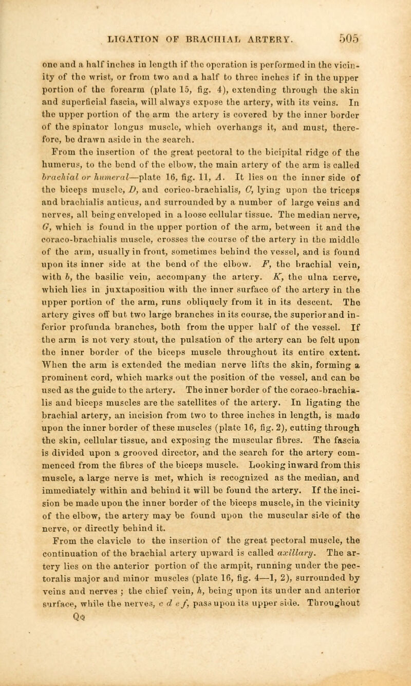 one and a half inches in length if the operation is performed in the vicin- ity of tho wrist, or from two and a half to three inches if in the uppor portion of the forearm (plate 15, fig. 4), extending through the skin and superficial fascia, will always expose the artery, with its veins. In the uppor portion of the arm the artery is covered by the inner border of the spinator longus muscle, which overhangs it, and must, there- fore, bo drawn aside in the search. From the insertion of the great poctoral to the bicipital ridge of the humerus, to the bend of the elbow, tho main artery of the arm is called brachial or humeral—plate 16, fig. 11, A. It lies on the innor side of the biceps muscle, D, and corico-brachialis, G, lying upon the triceps and brachialis anticus, and surrounded by a number of large veins and norves, all being enveloped in a looso collular tissue. The median nerve, (?, which is found in the upper portion of the arm, between it and the coraco-brachialis muscle, crosses the course of tho artery in the middlo of the arm, usually in front, sometimes behind tho vessel, and is found upon its inner side at the bend of the elbow. F, tho brachial vein, with b, the basilic vein, accompany the artery. K, tho ulna nerve, which lies in juxtaposition with the inner surface of the artery in the upper portion of tho arm, runs obliquely from it in its descent. Tho artery gives off but two large branches in its course, the superior and in- ferior profunda branches, both from the upper half of the vossel. If tho arm is not very stout, the pulsation of tho artery can be felt upon tho inner border of tho biceps muscle throughout its entire extent. When the arm is extended the median nerve lifts tho skin, forming a, prominent cord, which marks out the position of tho vessel, and can be used as the guide to the artery. The inner border of the coraco-brachia- lis and biceps muscles are the satellites of the artery. In ligating the brachial artery, an incision from two to three inches in length, is made upon the inner border of these muscles (plate 16, fig. 2), cutting through the skin, cellular tissue, and exposing the muscular fibres. The fascia is divided upon a grooved director, and the search for the artery com- menced from the fibres of the biceps muscle. Looking inward from this muscle, a large nerve is met, which is recognized as the median, and immediately within and behind it will bo found the artery. If the inci- sion be made upon the inner border of the biceps muscle, in the vicinity of the elbow, the artery may be found upon the muscular side of the nerve, or directly behind it. From the clavicle to tho insertion of the great pectoral muscle, the continuation of the brachial artery upward is called axillary. The ar- tery lies on the anterior portion of the armpit, running under the pec- toralis major and minor muscles (plate 16, fig. 4—1, 2), surrounded by veins and nerves ; the chief vein, h, being upon its under and anterior surface, while the nerves, c d <;/, pass upon its upper side. Throughout Q<3