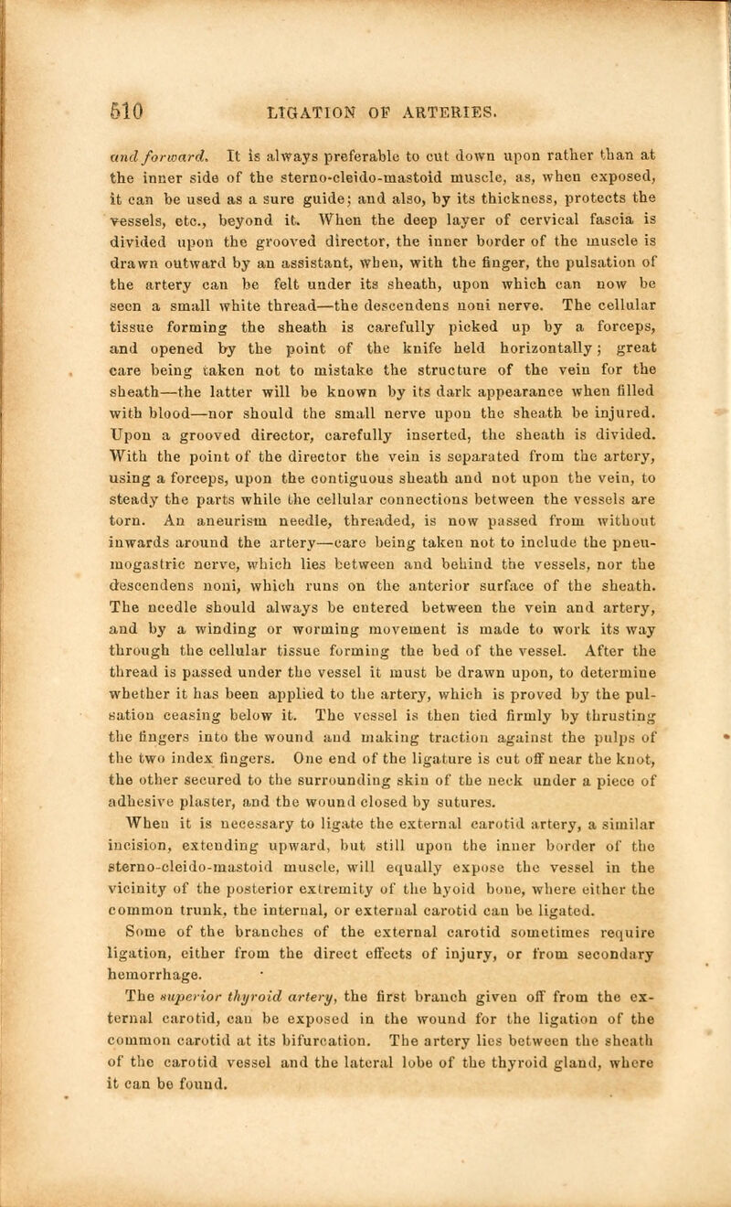 and forward. It is always preferable to cut down upon rather than at the inner side of the sterno-cleido-mastoid muscle, as, when exposed, it can be used as a sure guide; and also, by its thickness, protects the vessels, etc., beyond it. When the deep layer of cervical fascia is divided upon the grooved director, the inner border of the muscle is drawn outward by an assistant, wben, with the finger, the pulsation of the artery can be felt under its sheath, upon which can now be seen a small white thread—the descendens noni nerve. The cellular tissue forming the sheath is carefully picked up by a forceps, and opened by the point of the knife held horizontally; great care being taken not to mistake the structure of the vein for the sheath—the latter will be known by its dark appearance when tilled with blood—nor should the small nerve upon the sheath be injured. Upon a grooved director, carefully inserted, the sheath is divided. With the point of the director the vein is separated from the artery, using a forceps, upon the contiguous sheath and not upon the vein, to steady the parts while the cellular connections between the vessels are torn. An aneurism needle, threaded, is now passed from without inwards around the artery—care being taken not to include the pneu- mogastric nerve, which lies between and behind the vessels, nor the descendens noni, which runs on the anterior surface of the sheath. The needle should always be entered between the vein and artery, and by a winding or worming movement is made to work its way through the cellular tissue forming the bed of the vessel. After the thread is passed under the vessel it must be drawn upon, to determine whether it has been applied to the artery, which is proved by the pul- sation ceasing below it. The vessel is then tied firmly by thrusting the fingers into the wound and making traction against the pulps of the two index fingers. One end of the ligature is cut off near the knot, the other secured to the surrounding skin of the neck under a piece of adhesive plaster, and the wound closed by sutures. When it is necessary to ligate the external carotid artery, a similar incision, extending upward, but still upon the inner border of the sterno-cleido-mastoid muscle, will equally expose the vessel in the vicinity of the posterior extremity of the hyoid bone, where either the common trunk, the internal, or external carotid can be ligated. Some of the branches of the external carotid sometimes require ligation, either from the direct effects of injury, or from secondary hemorrhage. The Buperior thyroid artery, the first branch given off from the ex- ternal carotid, can be exposed in the wound for the ligation of the common carotid at its bifurcation. The artery lies between the sheath of the carotid vessel and the lateral lobe of the thyroid gland, where it can bo found.