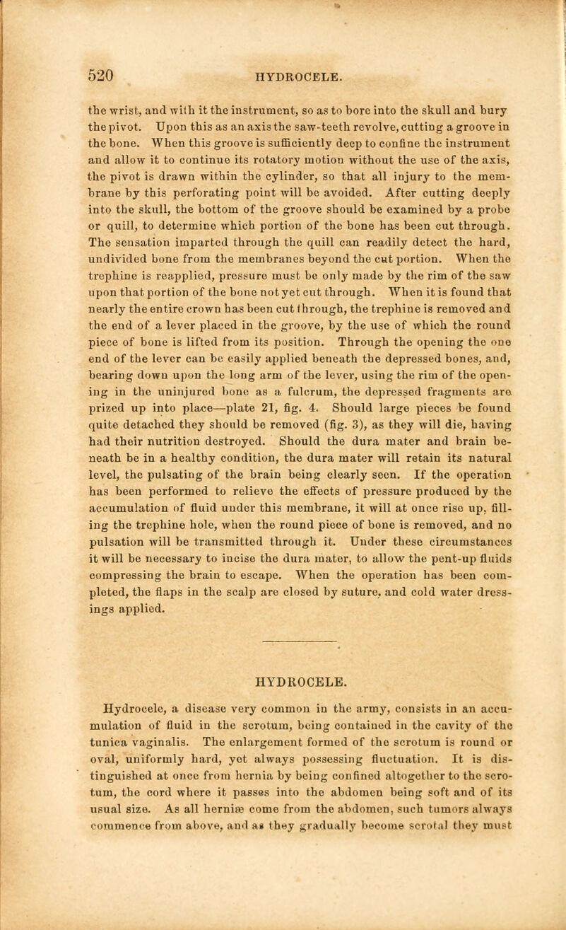 the wrist, and with it the instrument, so as to bore into the skull and bury the pivot. Upon this as an axis the saw-teeth revolve, cutting a groove in the bone. When this groove is sufficiently deep to confine the instrument and allow it to continue its rotatory motion without the use of the axis, the pivot is drawn within the cylinder, so that all injury to the mem- brane by this perforating point will be avoided. After cutting deeply into the skull, the bottom of the groove should be examined by a probe or quill, to determine which portion of the bone has been cut through. The sensation imparted through the quill can readily detect the hard, undivided bone from the membranes beyond the cut portion. When the trephine is reapplied, pressure must be only made by the rim of the saw upon that portion of the bone notyet cut through. When it is found that nearly the entire crown has been cut through, the trephine is removed and the end of a lever placed in the groove, by the use of which the round piece of bone is lifted from its position. Through the opening the one end of the lever can be easily applied beneath the depressed bones, and, bearing down upon the long arm of the lever, using the rim of the open- ing in the uninjured bone as a fulcrum, the depressed fragments are prized up into place—plate 21, fig. 4. Should large pieces be found quite detached they should be removed (fig. 3), as they will die, having had their nutrition destroyed. Should the dura mater and brain be- neath be in a healthy condition, the dura mater will retain its natural level, the pulsating of the brain being clearly seen. If the operation has been performed to relieve the effects of pressure produced by the accumulation of fluid under this membrane, it will at once rise up, fill- ing the trephine hole, when the round piece of bone is removed, and no pulsation will be transmitted through it. Under these circumstances it will be necessary to incise the dura mater, to allow the pent-up fluids compressing the brain to escape. When the operation has been com- pleted, the flaps in the scalp are closed by suture, and cold water dress- ings applied. HYDROCELE. Hydrocele, a disease very common in the .army, consists in an accu- mulation of fluid in the scrotum, being contained in the cavity of the tunica vaginalis. The enlargement formed of the scrotum is round or oval, uniformly hard, yet always possessing fluctuation. It is dis- tinguished at once from hernia by being confined altogether to tho scro- tum, the cord where it passes into the abdomen being soft and of its usual size. As all hernia; come from the abdomen, such tumors always commence from above, and a» they gradually become scrota] they must