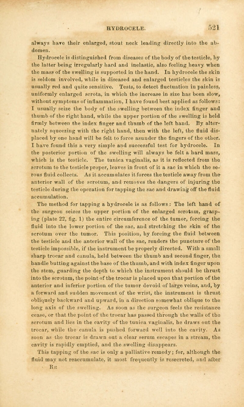 always havo their enlarged, stout neck leading directly into the ab- domen. Hydrocele is distinguished from diseases of the body of the testicle, by the latter being irregularly hard and inelastic, also feeling heavy when the mass of the swelling is supported in the hand. In hydrocele the skin is seldom involved, while in diseased and enlarged testicles the skin is usually red and quite sensitive. Tests, to detect fluctuation in painless, uniformly enlarged scrota, in which the increase in size has been slow, without symptoms of inflammation, I have found best applied as follows: I usually seize the body of the swelling between the index finger and thumb of the right hand, while the upper portion of the swelling is held firmly between the index finger and thumb of the left hand. By altcr- n.-itely squeezing with the right hand, then with the left, the fluid dis- placed by one hand will bo felt to force asunder the fingers of the other. I have found this a very simple and successful test for hydrocele. In the posterior portion of the swelling will always be felt a hard mass, which is the tosticle. The tunica vaginalis, as it is reflected from the scrotum to the testicle proper, leaves in front of it a sac in which the se- rous fluid collects. As it accumulates it forces the testicle away from the anterior wall of the scrotum, and removes the dangers of injuring the testicle during the operation for tapping the sac and drawing off the fluid accumulation. The method for tapping a hydrocele is as follows : The left hand of the surgeon seizes the upper portion of the enlarged scrotum, grasp- ing (plate 22, fig. 1) the entire circumference of the tumor, forcing the fluid into the lower portion of the sac, and stretching the skin of the scrotum over the tumor. This position, by forcing the fluid between the testicle and the anterior wall of the sac, renders the puncture of tho testicle impossible, if the instrument be properly directed. With a small sharp trocar and canula, held between the thumb and second finger, the handle butting against the base of the thumb, and with index finger upon the stem, guarding the depth to which the instrument should be thrust into the scrotum, the point of the trocar is placed upon that portion of the anterior and inferior portion of the tumor devoid of large veins, and, by a forward and sudden movement of the wrist, the instrument is thrust obliquely backward and upward, in a direction somewhat oblique to the long axis of tho swelling. As soon as the surgeon feels the resistance cease, or that the point of the trocar has passed through the walls of the scrotum and lies in the cavity of the tunica vaginalis, he draws out the trocar, while the canula is pushed forward well into the cavity. A3 soon as the trocar is drawn out a clear serum escapes in a stream, the envity is rapidly emptied, and the swelling disappears. This tapping of the sac is only a palliative remedy; for, although the fluid may not reaccumulate, it most frequently is rcsccrcted, and alter ■ Ri:
