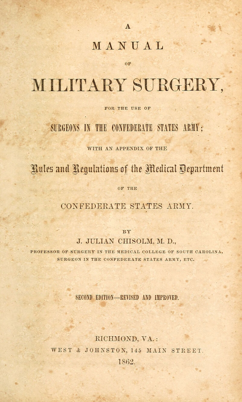 A MANUAL MILITARY SURGERY, FOR THE USE OF SURGEONS IN THE CONFEDERATE STATES ARMY; WITH AN APPENDIX OF THE gUttes mu\ JUpIations of the Judical geprtont CONFEDEEATE STATES AEHY. BY J. JULIAN CHISOLM, M. D., PROFESSOR OF SURGERY IN THE MEDICAL COLLEGE OF SOUTH CAROLINA, SURGEON IN THE CONFEDERATE STATES ARMY, ETC. SECOND EDITION—REVISED AND IMPROVED. RICHMOND, VA.: WEST & JOHNSTON, 145 MAIN STREET. 1862.