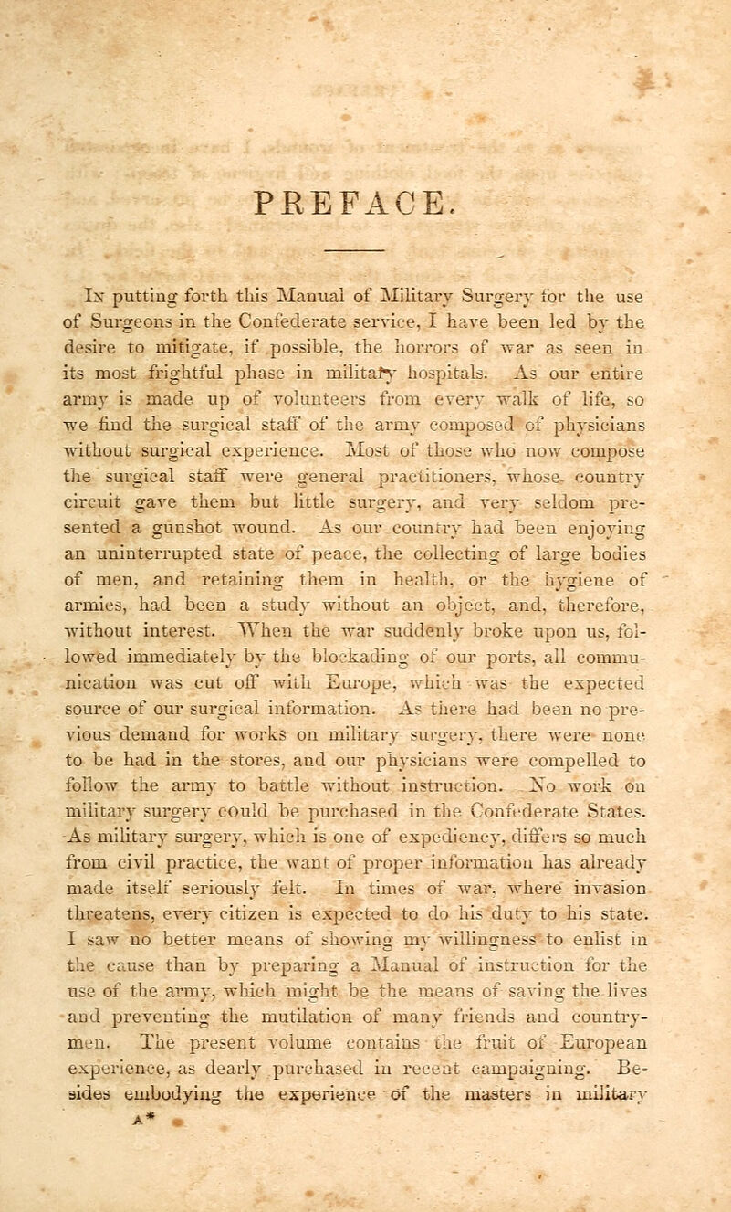 PREFACE. Ix putting forth this Manual of Military Surgery tor the use of Surgeons in the Confederate service, I have been led by the desire to mitigate, if possible, the horrors of war as seen in its most frightful jDhase in military hospitals. As our entire army is made up of volunteers from every walk of life, so we find the surgical staff of the army composed of physicians without surgical experience. Most of those who now compose the surgical staff were general practitioners, whose- country circuit gave them but little surgery, and very seldom pre- sented a gunshot wound. As our country had been enjoying an uninterrupted state of peace, the collecting of large bodies of men, and retaining them in health, or the hygiene of armies, had been a study without an object, and, therefore, without interest. When the war suddenly broke upon us, fol- lowed immediately by the blockading of our ports, all commu- nication was cut off with Europe, which was the expected source of our surgical information. As there had been no pre- vious demand for works on military surgery, there were none to be had in the stores, and our physicians were compelled to follow the army to battle without instruction. Xo work on military surgery could be purchased in the Confederate States. As military surgery, which is one of expediency, differs so much from civil practice, the want of prosper information has already made itself seriously felt. In times of war. where invasion threatens, every citizen is expected to do his duty to his state. I saw no better means of showing my willingness to enlist in the cause than by preparing a Manual of instruction for the use of the army, which might be the means of saving the lives and preventing the mutilation of many friends and country- men. The present volume contains the fruit of European experience, as dearly purchased in recent campaigning. Be- sides embodying the experience of the masters in military A* |