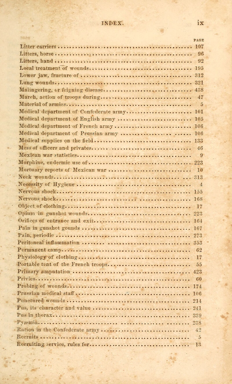 PAGE Litter carriers 107 Litters, horse 96 Litters, hand 92 Local treatment of wounds.. 195 Lower jaw, fracture of 312 Lung wounds 321 Malingering, or feigning disease 438 March, action of troops during - 47 Material of armies 5 Medical department of Confederate army 101 Medical department of English army 105 Medical department of French army 106 Medical department of Prussian army 106 Medical supplies on the field 133 Mess of officers and privates 46 Mexican war statistics 9 Morphine, endermic use of 223 Mortuary reports of Mexican war <■ 10 Neck wounds 313 Necessity of Hygiene 4 Nervous shock 155 Nervous shock 168 Object of clothing.~ 17 Opium in gunshot wounds 223 Orifices of entrance and exit 164 Pain in gunshot gounds 167 Pain, periodic 273 Peritoneal inflammation 353 Permanent camp 62 Physiology of clothing 17 Portable tent of the French troops 55 Primary amputation 423 Privies 60 Probing of wounds 174 Prussian medical staff 106 Punctured wounds 214 Pus, its character and value 241 Pus in thorax 339 Pyremia 238 Ration in the Confederate army 42 Pvceruits 5 Recruiting service, rules for 13