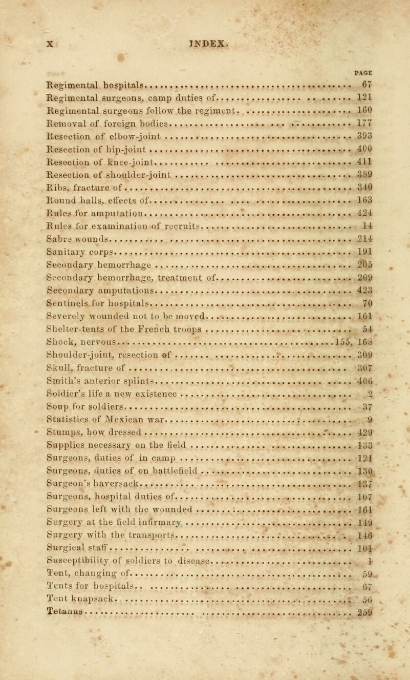 '•' PAGE Regimental hospitals 67 Regimental surgeons, camp duties of 121 Regimental surgeons follow the regiment 100 Removal of. foreign bodies 177 Resection of elbow-joint 393 Resection of hip-joint 400 Resection of knee-joint Ill Resection of shoulder-joint 3^9 Ribs, fracture of 310 Round balls, effects of 103 Rules for amputation 424 Rules for examination of recruits l-t Sable wounds 214 Sanitary corps 191 Secondary hemorrhage 205 Secondary hemorrhage, treatment of 20i* Secondary amputations 423 Sentinels for hospitals 70 Severely wounded not to be moved 101 Shelter-tents of the French troops 54 Shock, nervous 155, lOo Shoulder-joint, resection of 309 Skull, fracture of 307 Smith's anterior splints 40li Soldier's life a new existence 2 Soup for soldiers 3 7 Statistics of Mexican war 9 Stumps, how dressed .* 429 Supplies necessary on the field l;;3 Surgeons, duties of in camp ] 2 I Surgeons, duties of on battlefield 130 Surgeon's haversack ] 3 7 Surgeons, hospital duties of 107 Surgeons, left with the wounded J 01 Surgery at the field infirmary ll'J Surgery with the transports 11(3 Surgical staff 10 i Susceptibility of soldiers to disease 1 Tent, changing of 5y Tents for hospitals 07 Tent knapsack ,,; Tetanus 2a9