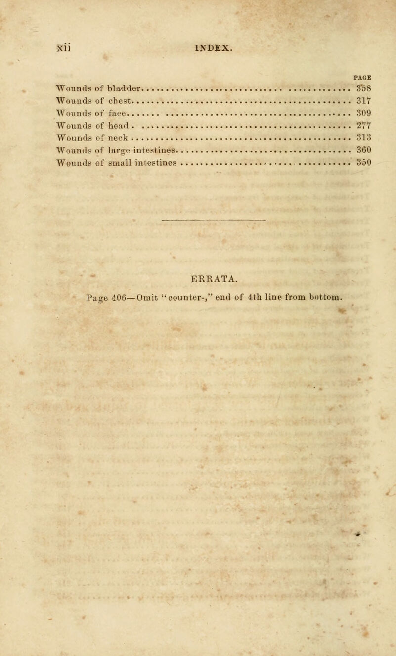 PAGE Wounds of bladder 3'58 Wounds of chest 317 Wounds of face 309 Wounds of head 277 Wounds of neck 313 Wounds of large intestines 360 Wounds of small intestines 350 ERRATA. Page 400—Omit counter-, end of 4th line from bottom.