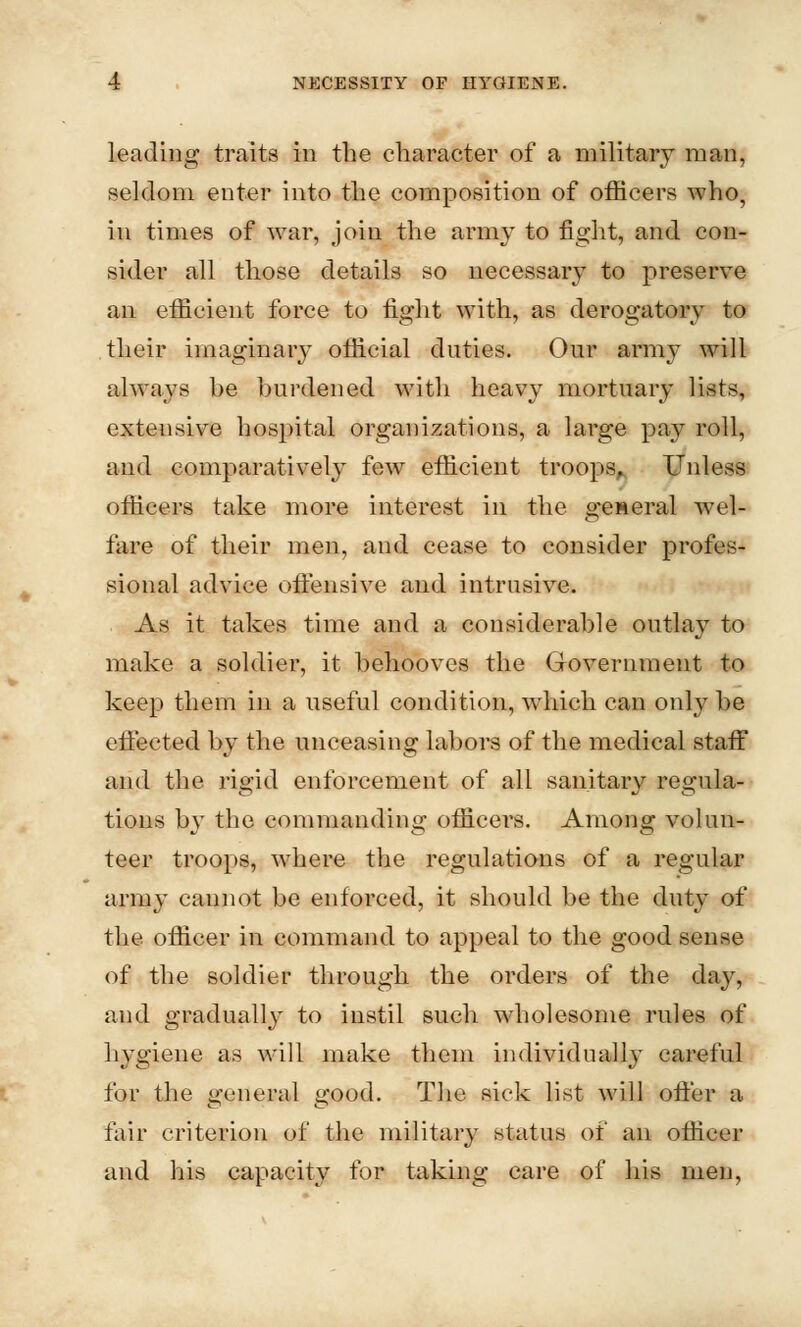 leading traits in the character of a military man, seldom enter into the composition of officers who, in times of war, join the army to fight, and con- sider all those details so necessary to preserve an efficient force to fight with, as derogatory to their imaginary official duties. Our army will always he hurdened with heavy mortuary lists, extensive hospital organizations, a large pay roll, and comparatively few efficient troops. Unless officers take more interest in the general wel- fare of their men, and cease to consider profes- sional advice offensive and intrusive. As it takes time and a considerable outlay to make a soldier, it behooves the Government to keep them in a useful condition, which can only he effected hy the unceasing lahors of the medical staff and the rigid enforcement of all sanitary regula- tions by the commanding officers. Among volun- teer troops, where the regulations of a regular army caunot be enforced, it should be the duty of the officer in command to appeal to the good sense of the soldier through the orders of the day, and gradually to instil such wholesome rules of hygiene as will make them individually careful for the general good. The sick list will offer a fair criterion of the military status of an officer and his capacity for taking care of his men,