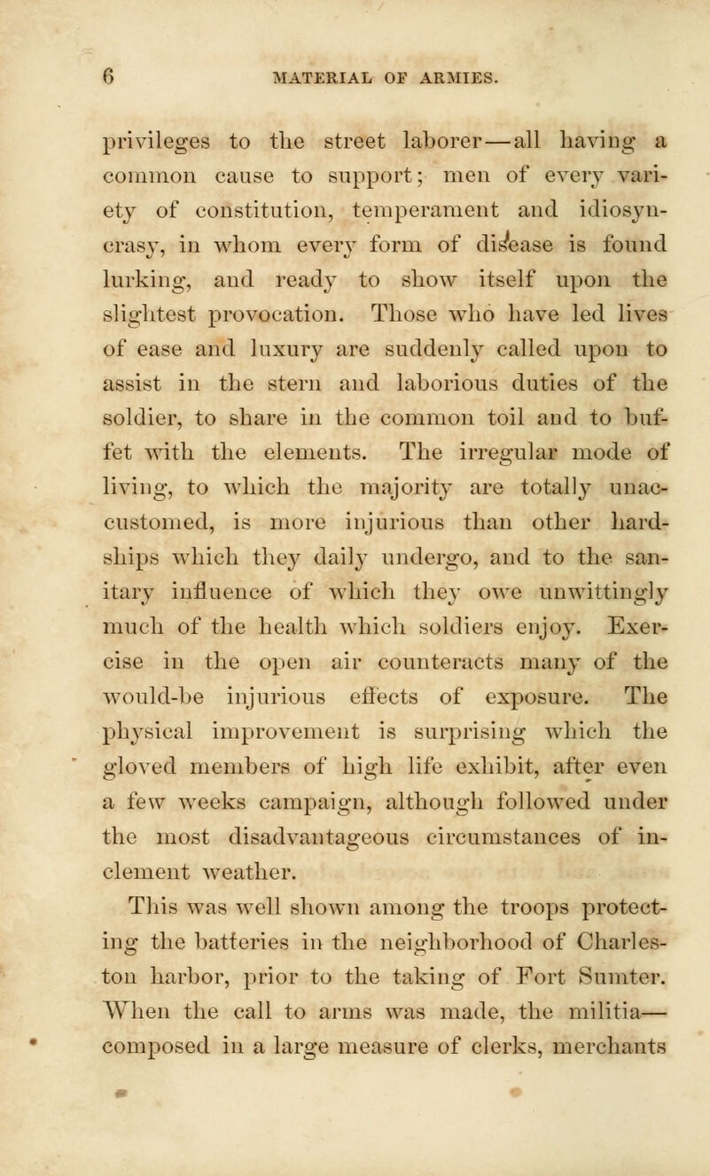 privileges to the street laborer—all having a common cause to support; men of every vari- ety of constitution, temperament and idiosyn- crasy, in whom every form of disease is found lurking, and ready to show itself upon the slightest provocation. Those who have led lives of ease and luxury are suddenly called upon to assist in the stern and laborious duties of the soldier, to share in the common toil and to buf- fet with the elements. The irregular mode of living, to which the majority are totally unac- customed, is more injurious than other hard- ships which they daily undergo, and to the san- itary influence of which they owe unwittingly much of the health which soldiers enjoy. Exer- cise in the open air counteracts many of the would-be injurious effects of exposure. The physical improvement is surprising which the gloved members of high life exhibit, after even a few weeks campaign, although followed under the most disadvantageous circumstances of in- clement weather. This was well shown among the troops protect- ing the batteries in the neighborhood of Charles- ton harbor, prior to the taking of Fort Sumter. When the call to arms was made, the militia— composed in a large measure of clerks, merchants