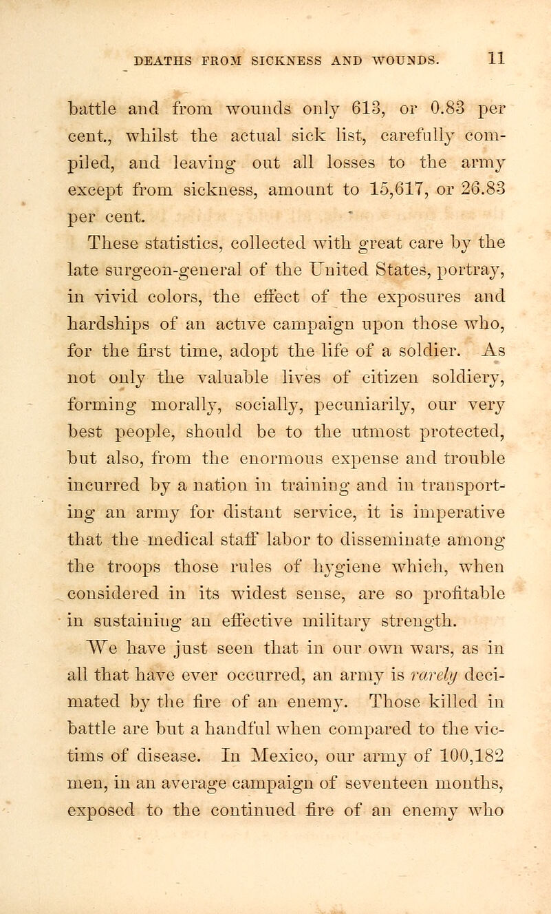 battle and from wounds only 613, or 0.83 per cent, whilst the actual sick list, carefully com- piled, and leaving out all losses to the army except from sickness, amount to 15,617, or 26.83 per cent. These statistics, collected with great care by the late surgeon-general of the United States, portray, in vivid colors, the effect of the exposures and hardships of an active campaign upon those who, for the first time, adopt the life of a soldier. As not only the valuable lives of citizen soldiery, forming morally, socially, pecuniarily, our very best people, should be to the utmost protected, but also, from the enormous expense and trouble incurred by a nation in training and in transport- ing an army for distant service, it is imperative that the medical staff labor to disseminate among the troops those rules of hygiene which, when considered in its widest sense, are so profitable in sustaining an effective military strength. We have just seen that in our own wars, as in all that have ever occurred, an army is rarely deci- mated by the fire of an enemy. Those killed in battle are but a handful when compared to the vic- tims of disease. In Mexico, our army of 100,182 men, in an average campaign of seventeen mouths, exposed to the continued fire of an enemy who