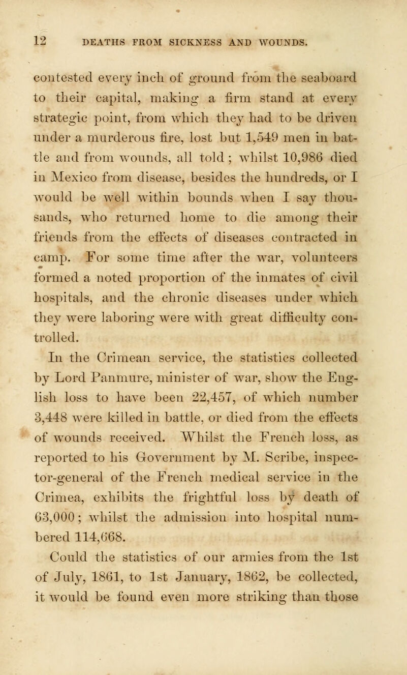 contested every inch of ground from the seaboard to their capital, making a firm stand at every strategic point, from which they had to be driven under a murderous fire, lost but 1,5-49 men in bat- tle and from wTounds, all told ; whilst 10,986 died in Mexico from disea.se, besides the hundreds, or I would be well within bounds when I say thou- sands, who returned home to die among their friends from the effects of diseases contracted in camp. For some time after the war, volunteers formed a noted proportion of the inmates of civil hospitals, and the chronic diseases under which, they were laboring were with great difficulty con- trolled. In the Crimean service, the statistics collected by Lord Panmure, minister of wrar, show the Eng- lish loss to have been 22,457, of which number 3,448 were killed in battle, or died from the effects of wounds received. Whilst the French loss, as reported to his Government by M. Scribe, inspec- tor-general of the French medical service in the Crimea, exhibits the frightful loss by death of 63,000; whilst the admission into hospital num- bered 114,668. Could the statistics of our armies from the 1st of July, 1861, to 1st January, 1862, be collected, it would be found even more striking than those