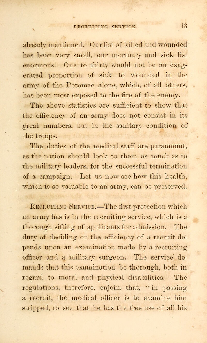 already mentioned. Our list of killed and wounded has been very small, our mortuary and sick list enormous. One to thirty would not be an exag- erated proportion of sick to wounded in the army of the Potomac alone, which, of all others, has been most exposed to the fire of the enemy. The above statistics are sufficient to show that the efficiency of an army does not consist in its great numbers, but in the sanitary condition of the troops. The duties of the medical staff are paramount, as the nation should look to them as much as to the military leaders, for the successful termination of a campaign. Let us now see how this health, which is so valuable to an army, can be preserved. Eecruitixg Service.—The first protection which an army has is in the recruiting service, which is a thorough sifting of applicants for admission. The duty of deciding on the efficiency of a recruit de- pends upon an examination made by a recruiting officer and a military surgeon. The service de- mands that this examination be thorough, both in regard to moral and physical disabilities. The regulations, therefore, enjoin, that,  in passing a recruit, the medical officer is to examine him stripped, to see that he has the free use of all his