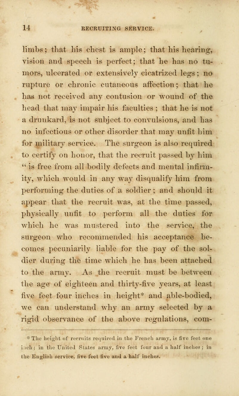 limbs; that his chest is ample; that his hearing, vision and speech is perfect; that he has no tu- mors, ulcerated or extensively cicatrized legs; no rupture or chronic cutaneous affection; that he has not received any contusion or wound of the head that may impair his faculties ; that he is not a drunkard, is not subject to convulsions, and has no infectious or other disorder that may unfit him for military service. The surgeon is also required to certify on honor, that the recruit passed by him  is free from all bodily defects and mental infirm- ity, which would in any way disqualify him from performing the duties of a soldier; and should it appear that the recruit was, at the time passed, physically unfit to perform all the duties for which he was mustered into the service, the surgeon who recommended his acceptance be- comes pecuniarily liable for the pay of the sol- dier during the time which he has been attached to the army. As the recruit must be between the age of eighteen and thirty-five years, at least five feet four inches in height* and able-bodied, we can understand why an army selected by a rigid observance of the above regulations, com- * The height of recruits required in the French army, is five feet one iieh; in the United States army, five feet four and a half inches : in the English service, five feet five and a half inches.