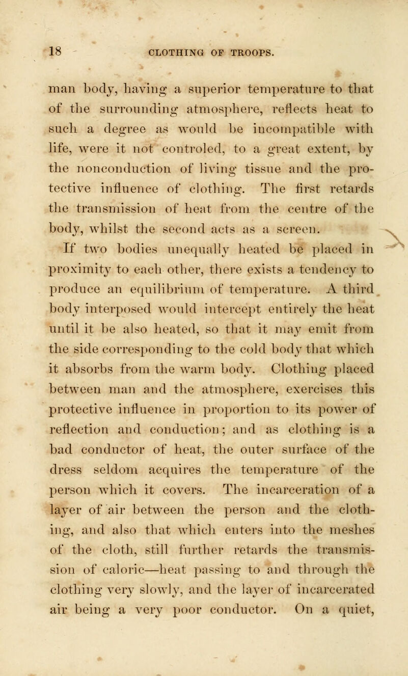 g man body, having a superior temperature to that of the surrounding atmosphere, reflects heat to such a degree as would be incompatible with life, were it not controled, to a great extent, by the nonconduction of living tissue and the pro- tective influence of clothing. The first retards the transmission of heat from the centre of the body, whilst the second acts as a screen. If two bodies unequally heated be placed in proximity to each other, there exists a tendency to produce an equilibrium of temperature. A third body interposed would intercept entirely the heat until it be also heated, so that it may emit from the side corresponding to the cold body that which it absorbs from the warm body. Clothing placed between man and the atmosphere, exercises this protective influence in proportion to its power of reflection and conduction; and as clothing is a bad conductor of heat, the outer surface of the dress seldom acquires the temperature of the person which it covers. The incarceration of a layer of air between the person and the cloth- ing, and also that which enters into the meshes of the cloth, still further retards the transmis- sion of caloric—heat passing to and through the clothing very slowly, and the layer of incarcerated air being a very poor conductor. On a quiet,