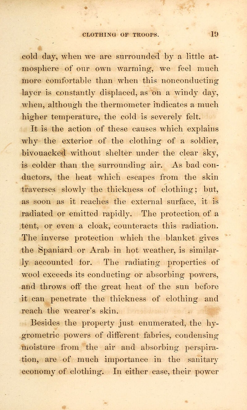 cold day, when we are surrounded by a little at- mosphere of our own warming, we feel much more comfortable than when this nonconducting layer is constantly displaced, as on a windy day, when, although the thermometer indicates a much higher temperature, the cold is severely felt. It is the action of these causes which explains why the exterior of the clothing of a soldier, bivouacked without shelter under the clear sky, is colder than the surrounding air. As bad con- ductors, the heat which escapes from the skin traverses slowly the thickness of clothing; but, as soon as it reaches the external surface, it is radiated or emitted rapidly. The protection of a .tent, or even a cloak, counteracts this radiation. The inverse protection which the blanket gives the Spaniard or Arab in hot weather, is similar- ly accounted for. The radiating properties of wool exceeds its conducting or absorbing powers, and throws off the great heat of the sun before it can penetrate the thickness of clothing and reach the wearer's skin. Besides the property just enumerated, the hy- grometric powers of different fabrics, condensing moisture from the air and absorbing perspira- tion, are of much importance in the sanitary economy of clothing. In either case, their power