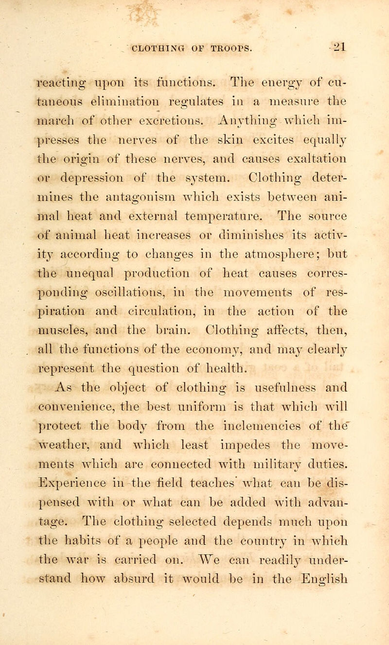 reacting upon its functions. The energy of cu- taneous elimination regulates in a measure the march of other excretions. Anything which im- presses the nerves of the skin excites equally the origin of these nerves, and causes exaltation or depression of the system. Clothing deter- mines the antagonism which exists between ani- mal heat and external temperature. The source of animal heat increases or diminishes its activ- ity according to changes in the atmosphere; hut the unequal production of heat causes corres- ponding oscillations, in the movements of res- piration and circulation, in the action of the muscles, and the brain. Clothing affects, then, all the functions of the economy, and may clearly represent the question of health. As the object of clothing is usefulness and convenience, the best uniform is that which will protect the body from the inclemencies of the weather, and which least impedes the move- ments which are connected with military duties. Experience in^the field teaches what can be dis- pensed with or what can be added with advan- tage. The clothing selected depends much upon the habits of a people and the country in which the war is carried on. We can readily under- stand how absurd it would be in the English