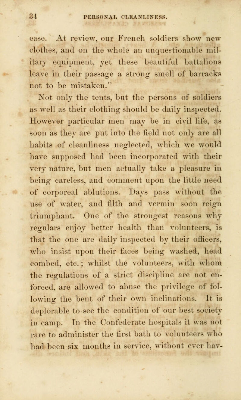 ease. At review, our French soldiers show new clothes, and on the whole an unquestionable mil- itary equipment, yet these beautiful battalions leave in their passage a strong smell of barracks not to be mistaken. UTot only the tents, hut the persons of soldiers as well as their clothing should be daily inspected. However particular men may be in civil life, as soon as they are put into the field not only are all habits of cleanliness neglected, which we would have supposed had been incorporated with their very nature, but men actually take a pleasure in being careless, and comment upon the little need of corporeal ablutions. Days pass without the use of water, and filth and vermin soon reign triumphant. One of the strongest reasons why regulars enjoy better health than volunteers, is that the one are daily inspected by their officers, who insist upon their faces being washed, head combed, etc.; whilst the volunteers, with whom the regulations of a strict discipline are not en- forced, are allowed to abuse the privilege of fol- lowing the bent of their own inclinations. It is deplorable to see the condition of our best society in camp. In the Confederate hospitals it was not rare to administer the first bath to volunteers who had been six months in service, without ever hav-