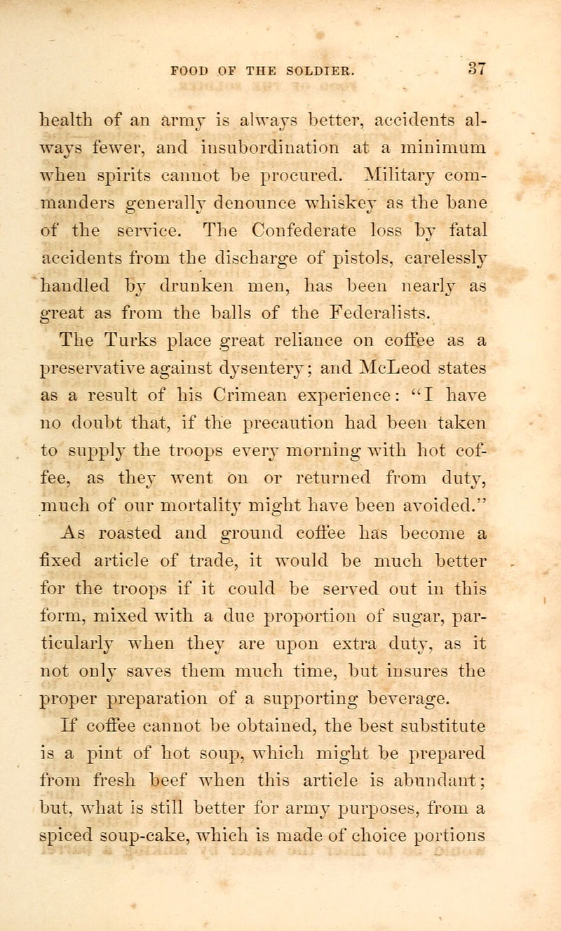 health of an array is always better, accidents al- ways fewer, and insubordination at a minimum when spirits cannot be procured. Military com- manders o-enerallY denounce whiskey as the bane of the service. The Confederate loss by fatal accidents from the discharge of pistols, carelessly handled by drunken men, has been nearly as great as from the balls of the Federalists. The Turks place great reliance on coffee as a preservative against dysentery; and McLeod states as a result of his Crimean experience: I have no doubt that, if the precaution had been taken to supply the troops every morning with hot cof- fee, as they went on or returned from duty, much of our mortality might have been avoided. As roasted and ground coffee has become a fixed article of trade, it would be much better for the troops if it could be served out in this form, mixed with a due proportion of sugar, par- ticularly when they are upon extra duty, as it not only saves them much time, but insures the proper preparation of a supporting beverage. If coffee cannot be obtained, the best substitute is a pint of hot soup, which might be prepared from fresh beef when this article is abundant; but, what is still better for army purposes, from a spiced soup-cake, which is made of choice portions