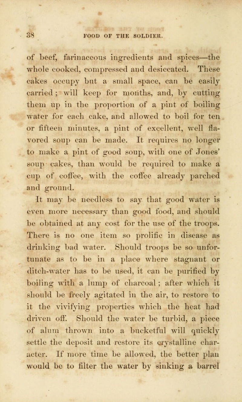 of beef, farinaceous ingredients and spices—the whole cooked, compressed and desiccated. These cakes occupy bat a small space, can be easily carried ; will keep for months, and, by cutting them up in the proportion of a pint of boiling water for each cake, and allowed to boil for ten or fifteen minutes, a pint of excellent, well fla- vored soup can be made. It requires no longer to make a pint of good soup, with one of Jones' soup cakes, than would be required to make a cup of coffee, with the coffee already parched and ground. It may be needless to say that good water is even more necessary than good food, and should be obtained at any cost for the use of the troops. There is no one item so prolific in disease as drinking bad water. Should troops be so unfor- tunate as to be in a place where stagnant or ditch-water has to be used, it can be purified by boiling with a lump of charcoal ; after which it should be freely agitated in the air, to restore to it the vivifying properties which the heat had driven off'. Should the water be turbid, a piece of alum thrown into a bucketful will quickly settle the deposit and restore its crystalline char- acter. If more time be allowed, the better plan would be to filter the water by sinking a barrel