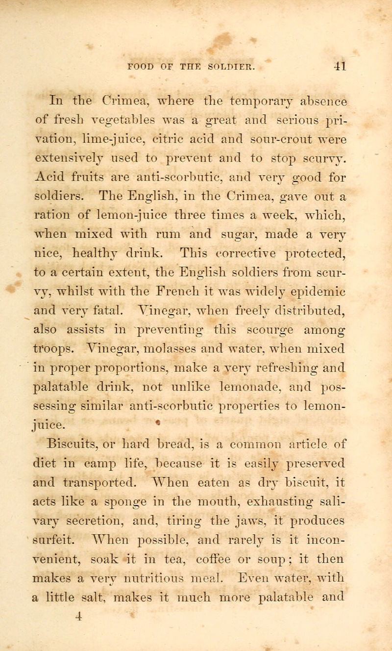 In the Crimea, where the temporary absence of fresh vegetables was a great and serious pri- vation, lime-juice, citric acid and sour-crout were extensively used to prevent and to stop scurvy. Acid fruits are anti-scorbutic, and very good for soldiers. The English, in the Crimea, gave out a ration of lemon-juice three times a week, which, when mixed with rum and sugar, made a very nice, healthy drink. This corrective protected, to a certain extent, the English soldiers from scur- vy, whilst with the French it was widely epidemic and very fatal. Vinegar, when freely distributed, also assists in preventing this scourge among troops. Vinegar, molasses and water, when mixed in proper proportions, make a very refreshing and palatable drink, not unlike lemonade, and pos- sessing similar anti-scorbutic properties to lemon- juice. * Biscuits, or hard bread, is a common article of diet in camp life, because it is easily preserved and transported. VThen eaten as dry biscuit, it- acts like a sponge in the mouth, exhausting sali- vary secretion, and, tiring the jaws, it produces surfeit. TVlien possible, and rarely is it incon- venient, soak it in tea, coffee or soup; it then makes a very nutritious meal. Even water, with a little salt, makes it much more palatable and 4