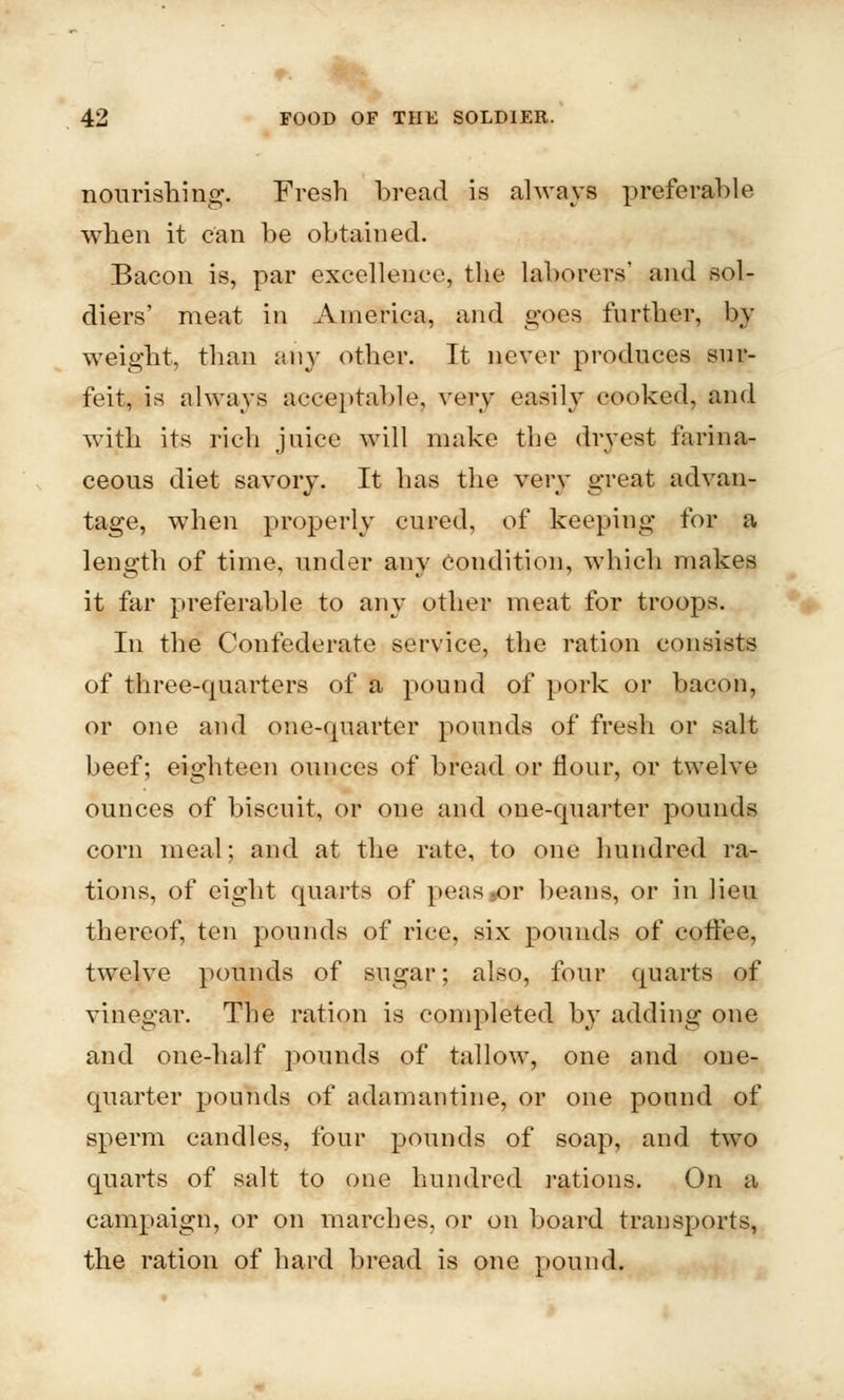 nourishing. Fresh bread is always preferable when it can be obtained. Bacon is, par excellence, the laborers' and sol- diers' meat in America, and goes further, by weight, than any other. It never produces sur- feit, is always acceptable, v^ry easily cooked, and with its rich juice will make the dryest farina- ceous diet savory. It has the very great advan- tage, when properly cured, of keeping for a leno'th of time, under anv Condition, which makes it far preferable to any other meat for troops. In the Confederate service, the ration consists of three-quarters of a pound of pork or bacon, or one and one-quarter pounds of fresh or salt beef; eighteen ounces of bread or flour, or twelve ounces of biscuit, or one and one-quarter pounds corn meal; and at the rate, to one hundred ra- tions, of eight quarts of peas»or beans, or in lieu thereof, ten pounds of rice, six pounds of coffee, twelve pounds of sugar; also, four quarts of vinegar. The ration is completed by adding one and one-half pounds of tallow, one and one- quarter pounds of adamantine, or one pound of sperm candles, four pounds of soap, and two quarts of salt to one hundred rations. On a campaign, or on marches, or on board transports, the ration of hard bread is one pound.