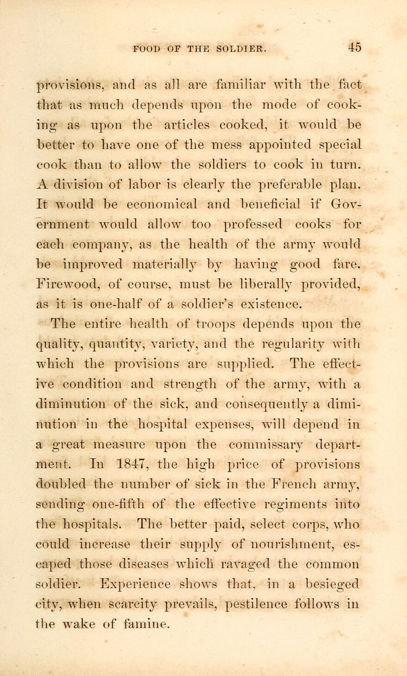 provisions, and as all are familiar with the fact that as much depends upon the mode of cook- ing as upon the articles cooked, it would .be better to have one of the mess appointed special cook than to allow the soldiers to cook in turn. A division of labor is clearly the preferable plan. It would be economical and beneficial if Gov- ernment would allow too professed cooks for each company, as the health of the army would be improved materially by having good fare. Firewood, of course, must be liberally provided, as it is one-half of a soldier's existence. The entire health of troops depends upon the quality, quantity, variety, and the regularity with which the provisions are supplied. The effect- ive condition and strength of the army, with a diminution of the sick, and consequently a dimi- nution in the hospital expenses, will depend in a great measure upon the commissary depart- ment. In 1847, the high price of provisions doubled the number of sick in the French army, sending one-fifth of the effective regiments into the hospitals. The better paid, select corps, who could increase their supply of nourishment, es- caped those diseases which ravaged the common soldier. Experience shows that, in a besieged city, when scarcity prevails, pestilence follows in the wake of famine.