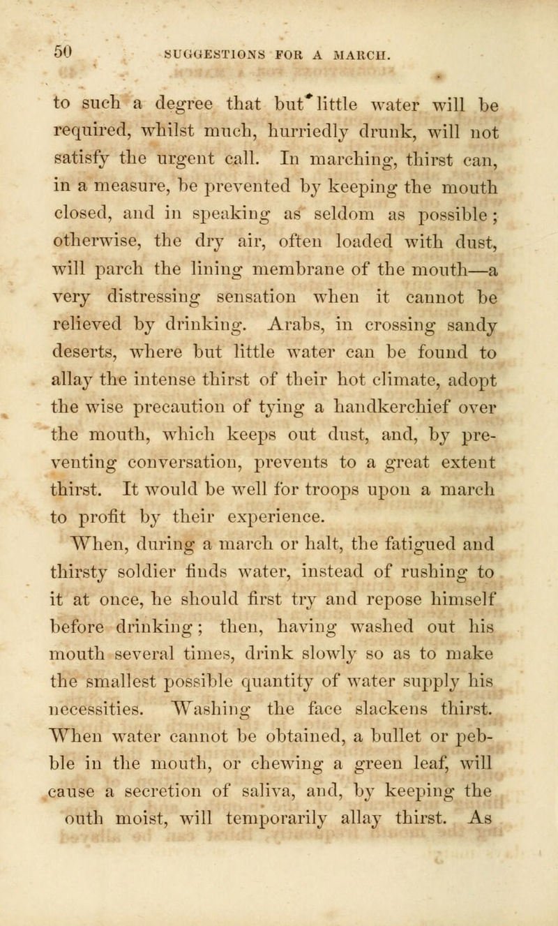 to such a degree that but* little water will be required, whilst much, hurriedly drunk, will not satisfy the urgent call. In marching, thirst can, in a measure, be prevented by keeping the mouth closed, and in speaking as seldom as possible ; otherwise, the dry air, often loaded with dust, will parch the lining membrane of the month—a very distressing sensation when it cannot be relieved by drinking. Arabs, in crossing sandy deserts, where but little water can be found to allay the intense thirst of their hot climate, adopt the wise precaution of tying a handkerchief over the mouth, which keeps out dust, and, by pre- venting conversation, prevents to a great extent thirst. It would be well for troops upon a march to profit by their experience. When, during a march or halt, the fatigued and thirsty soldier finds water, instead of rushing to it at once, he should first try and repose himself before drinking; then, having washed out his mouth several times, drink slowly so as to make the smallest possible quantity of water supply his necessities. Washing the face slackens thirst. When water cannot be obtained, a bullet or peb- ble in the mouth, or chewing a green leaf, will cause a secretion of saliva, and, by keeping the outh moist, will temporarily allay thirst. As