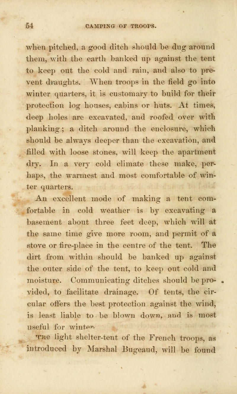 when pitched, a good ditch should be dug around them, with the earth banked up against the tent to keep out the cold and rain, and also to pre- vent draughts. When troops in the field go into winter quarters, it is customary to build for their protection log houses, cabins or huts. At times, deep holes are excavated, and roofed over with planking; a ditch around the enclosure, which should be always deeper than the excavation, and filled with loose stones, will keep the apartment dry. In a very cold climate these make, per- haps, the warmest and most comfortable of win- ter quarters. An excellent mode of making a tent com- fortable in cold weather is by excavating a basement about three feet deep, which will at the same time give more room, and permit of a stove or fire-place in the centre of the tent. The dirt from within should be banked up against the outer side of the tent, to keep out cold and moisture. Communicating ditches should be pro- vided, to facilitate drainage. Of tents, the cir- cular offers the best protection against the wind, is least liable to be blown down, and is most useful for winter Tiie light shelter-tent of the French troops, as introduced by Marshal Bugeaud, will be found