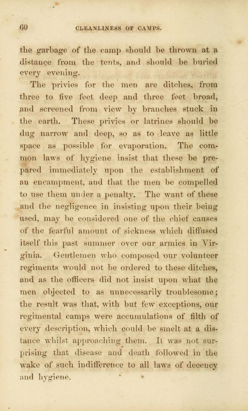 the garbage of the camp should be thrown at a distauce from the tents, and should be buried every evening. The privies for the men are ditches, from three to five feet deep and three feet broad, and screened from view by branches stuck in the earth. These privies or latrines should be dug narrow and deep, so as to leave as little space as possible for evaporation. The com- mon laws of hygiene insist that these be pre- pared immediately upon the establishment of an encampment, and that the men be compelled to use them under a penalty. The want of these and the negligence in insisting upon their being used, may be considered one of the chief causes of the fearful amount of sickness which diffused itself this past summer over our armies in Vir- ginia. Gentlemen who composed -our volunteer regiments would not lie ordered to these ditches, and as the officers did not insist upon what the men objected to as unnecessarily troublesome; the result was that, with but few exceptions, our regimental camps were accumulations of filth of every description, which could be smelt at a dis- tance whilst approaching them. It was not sur- prising that disease and death followed in the wake of such indifference to all laws of decency and hygiene.