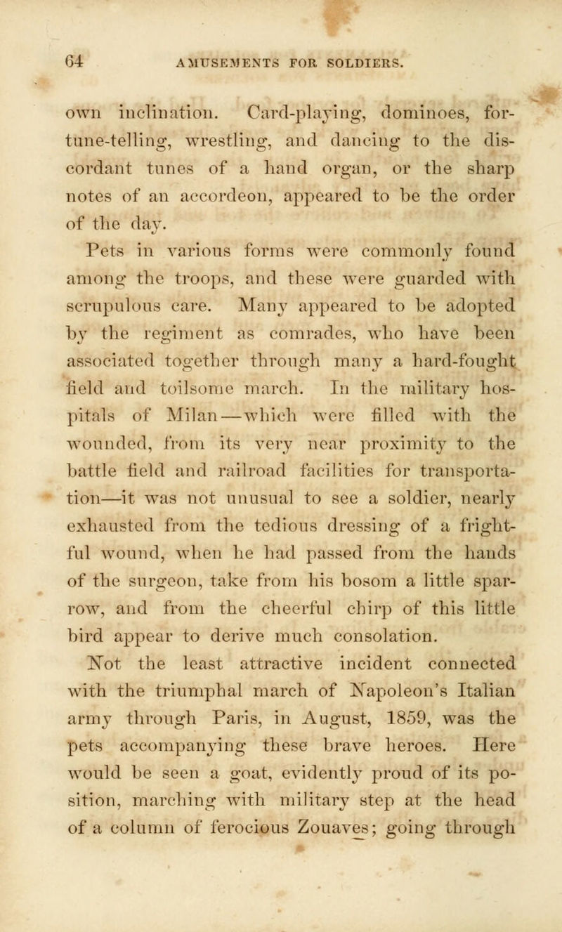 own inclination. Card-playing, dominoes, for- tune-telling, wrestling, and dancing to the dis- cordant tunes of a hand organ, or the sharp notes of an accordeon, appeared to be the order of the day. Pets in various forms were commonly found among the troops, and these were guarded with scrupulous care. Many appeared to he adopted by the regiment as comrades, who have been associated together through many a hard-fought held and toilsome march. In the military hos- pitals of Milan — which were filled with the Wounded, from its very near proximity to the battle field and railroad facilities for transporta- tion—it was not unusual to see a soldier, nearly exhausted from the tedious dressing of a fright- ful wound, when he had passed from the hands of the surgeon, take from his bosom a little spar- row, and from the cheerful chirp of this little bird appear to derive much consolation. ISTot the least attractive incident connected with the triumphal march of Napoleon's Italian army through Paris, in August, 1859, was the pets accompanying these brave heroes. Here would be seen a goat, evidenth7 proud of its po- sition, marching with military step at the head of a column of ferocious Zouaves; going through