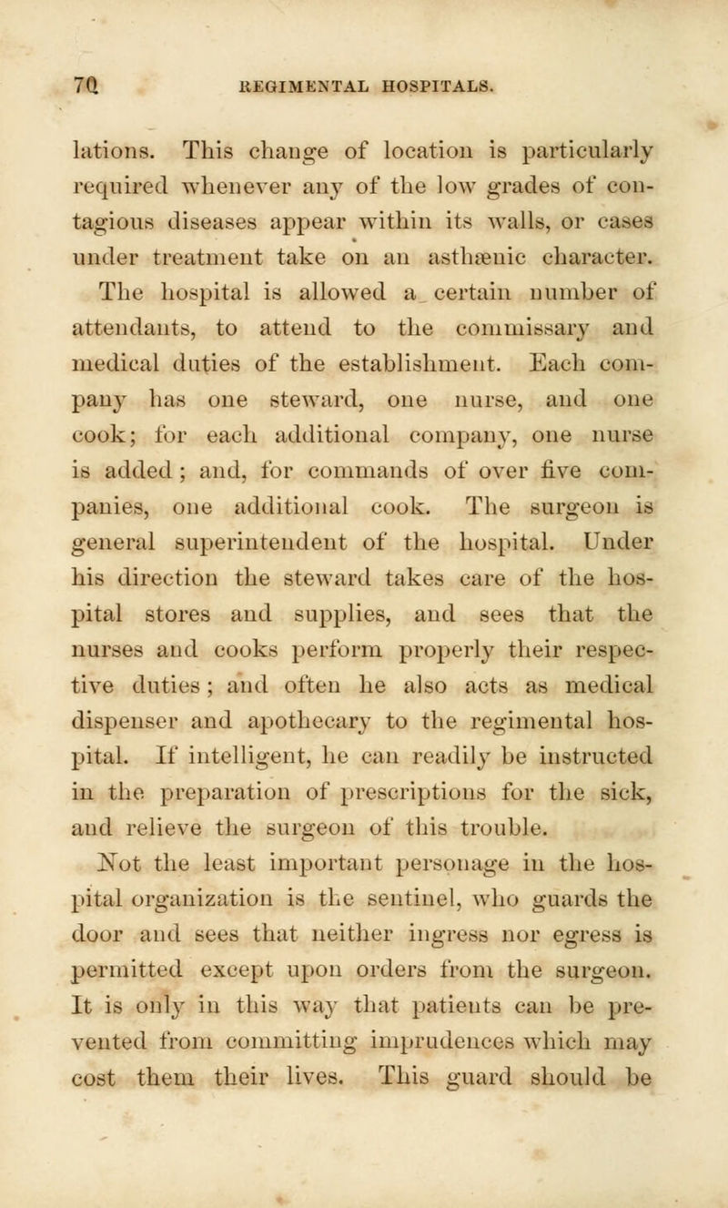 lations. This change of location is particularly required whenever any of the low grades of con- tagious diseases appear within its walls, or cases under treatment take on an asthenic character. The hospital is allowed a certain number of attendants, to attend to the commissary and medical duties of the establishment. Each com- pany has one steward, one nurse, and one cook; for each additional company, one nurse is added ; and, for commands of over five com- panies, one additional cook. The surgeon is general superintendent of the hospital. Under his direction the steward takes care of the hos- pital stores and supplies, and sees that the nurses and cooks perform properly their respec- tive duties; and often he also acts as medical dispenser and apothecary to the regimental hos- pital. If intelligent, he can readily be instructed in the preparation of prescriptions for the sick, and relieve the surgeon of this trouble. Not the least important personage in the hos- pital organization is the sentinel, who guards the door and sees that neither ingress nor egress is permitted except upon orders from the surgeon. It is only in this way that patients can be pre- vented from committing imprudences which may cost them their lives. This guard should be