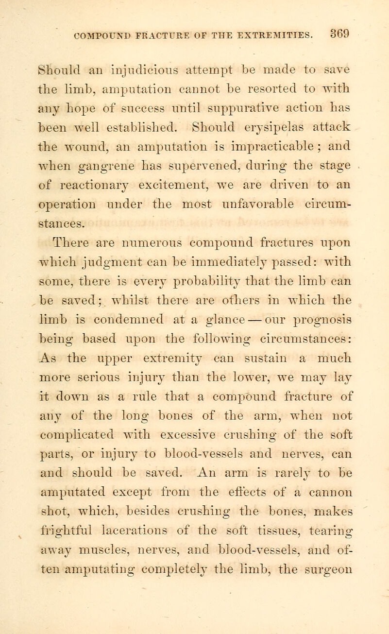 Should an injudicious attempt be made to save the limb, amputation cannot be resorted to with any hope of success until suppurative action has been well established. Should erysipelas attack the wound, an amputation is impracticable ; and when gangrene has supervened, during the stage of reactionary excitement, we are driven to an operation under the most unfavorable circum- stances. There are numerous compound fractures upon which judgment can be immediately passed: with some, there is every probability that the limb can be saved; whilst there are others in which the limb is condemned at a glance — our prognosis being based upon the following circumstances: As the upper extremity can sustain a much more serious injury than the lower, we may lay it down as a rule that a compound fracture of any of the long bones of the arm, when not complicated with excessive crushing of the soft parts, or injury to blood-vessels and nerves, can and should be saved. An arm is rarely to be amputated except from the effects of a cannon shot, which, besides crushing the bones, makes frightful lacerations of the soft tissues, tearing away muscles, nerves, and blood-vessels, and of- ten amputating completely the limb, the surgeon