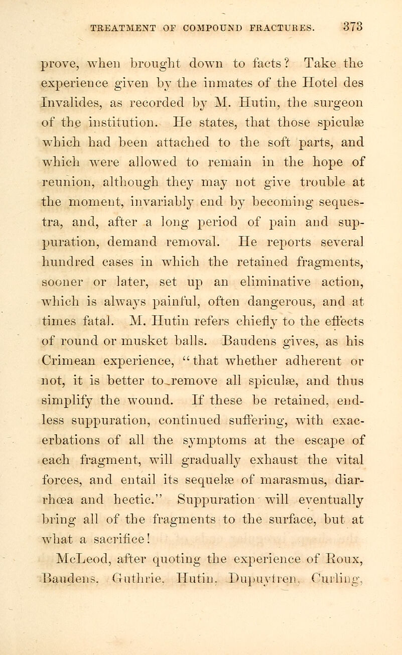 prove, when brought down to facts ? Take the experience given by the inmates of the Hotel des Invalides, as recorded by M. Hutin, the surgeon of the institution. He states, that those spiculee which had been attached to the soft parts, and which were allowed to remain in the hope of reunion, although they may not give trouble at the moment, invariably end by becoming seques- tra, and, after a long period of pain and sup- puration, demand removal. He reports several hundred cases in which the retained fragments, sooner or later, set up an eliminative action, which is always painful, often dangerous, and at times fatal. M. Hutin refers chiefly to the effects of round or musket balls. Baudens gives, as his Crimean experience,  that whether adherent or not, it is better to.remove all spicule, and thus simplify the wound. If these be retained, end- less suppuration, continued suffering, with exac- erbations of all the symptoms at the escape of each fragment, will gradually exhaust the vital forces, and entail its sequelae of marasmus, diar- rhoea and hectic. Suppuration will eventually bring all of the fragments to the surface, but at what a sacrifice! McLeod, after quoting the experience of Eoux, Baudens. Guthrie. Hutin. Dupuytren. Curling,