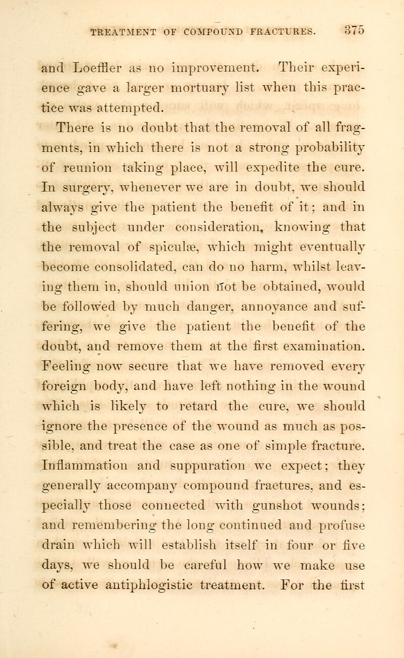 and Loeffler as no improvement. Their experi- ence gave a larger mortuary list when this prac- tice was attempted. There is no doubt that the removal of all frag- ments, in which there is not a strong probability of reunion taking place, will expedite the cure. In surgery, whenever we are in doubt, we should always give the patient the benefit of it; and in the subject under consideration, knowing that the removal of spiculse, which might eventually become consolidated, can do no harm, whilst leav- ing them in, should union Hot be obtained, would be followed by much danger, annoyance and suf- fering, we give the patient the benefit of the doubt, and remove them at the first examination. Feeling now secure that we have removed every foreign body, and have left nothing in the wound which is likely to retard the cure, we should ignore the presence of the wound as much as pos- sible, and treat the case as one of simple fracture. Inflammation and suppuration we expect; they generally accompany compound fractures, and es- pecially those connected with gunshot wounds: and remembering the long continued and profuse drain which will establish itself in four or five days, we should be careful how we make use of active antiphlogistic treatment. For the first