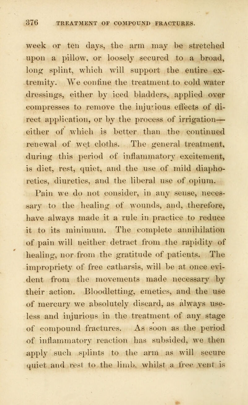 week or ten days, the arm may be stretched upon a pillow, or loosely secured to a broad, long splint, which will support the entire ex- tremity. We confine the treatment to cold water dressings, either by iced bladders, applied over compresses to remove the injurious effects of di- rect application, or by the process of irrigation— either of which is better than the continued renewal of wet cloths. The general treatment, during this period of inflammatory excitement, is diet, rest, quiet, and the use of mild diapho- retics, diuretics, and the liberal use of opium. Pain we do not consider, in any sense, neces- sary to the healing of wounds, and, therefore, have always made it a rule in practice to reduce it to its minimum. The complete annihilation of pain will neither detract from the rapidity of healing, nor from the gratitude of patients. The impropriety of free catharsis, will be at once evi- dent from the movements made necessary by their action. Bloodletting, emetics, and the use of mercury we absolutely discard, as always use- less and injurious in the treatment of any stage of compound fractures. As soon as the period of inflammatory reaction has subsided, we then apply such splints to the arm as will secure quiet and rest to the limb, whilst a free vent is