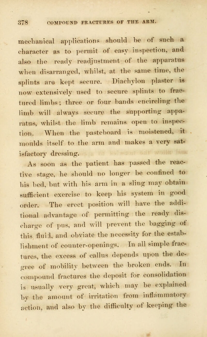 mechanical applications should he of such a character as to permit of easy inspection, and also the ready readjustment of the apparatus when disarranged, whilst, at the same time, the splints are kept secure. Diachylon plaster is now extensively used to secure splints to frac- tured limhs; three or four hands encircling the limb will always secure the supporting appa- ratus, whilst the limb remains open to inspec- tion. When the pasteboard is moistened, it moulds itself to the arm and makes a very sat- isfactory dressing. As soon as the patient has passed the reac- tive stage, he should no longer be confined to his bed, bat with his arm in a sling may obtain suffieient exercise to keep his system in good order. The erect position will have the addi- tional advantage of permitting the ready dis- charge of pus, and will prevent the bagging of this fluiil, and obviate the necessity for the estab- lishment of counter-openings. In all simple frac- tures, the excess of callus depends upon the de- o-ree of mobility between the broken ends. In compound fractures the deposit for consolidation is usually very great, which may be explained by the amount of irritation from inflammatory action, and also by the difficulty of keeping the