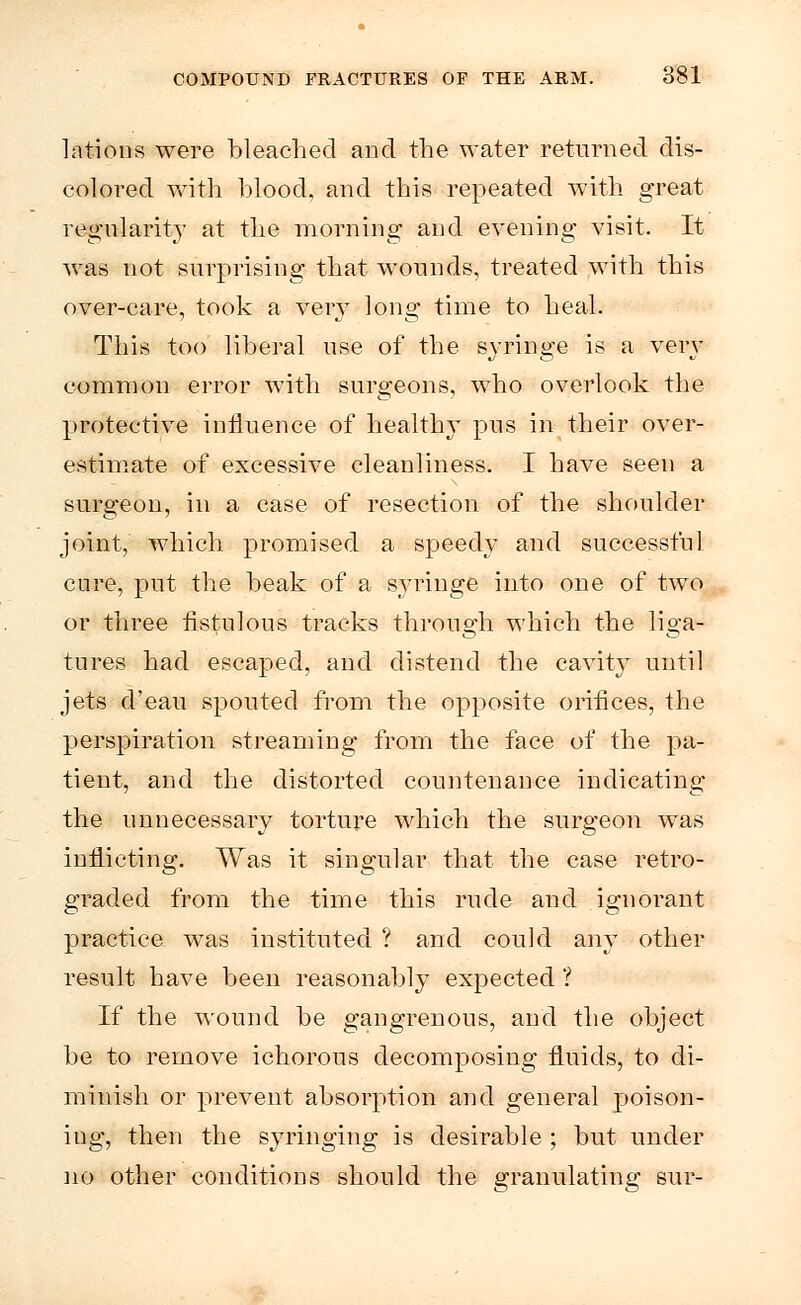 lations were bleached and the water returned dis- colored with blood, and this repeated with great regularity at the morning and evening visit. It was not surprising that wounds, treated with this over-care, took a very long time to heal. This too liberal use of the syringe is a very common error with surgeons, who overlook the protective influence of health}' pus in their over- estimate of excessive cleanliness. I have seen a surgeon, in a case of resection of the shoulder joint, which promised a speedy and successful cure, put the beak of a syringe into one of two or three fistulous tracks through which the liga- tures had escaped, and distend the cavity until jets d'eau spouted from the opposite orifices, the perspiration streaming from the face of the pa- tient, and the distorted countenance indicating the unnecessary torture which the surgeon was inflicting. Was it singular that the case retro- graded from the time this rude and ignorant practice was instituted ? and could any other result have been reasonably expected ? If the wound be gangrenous, and the object be to remove ichorous decomposing fluids, to di- minish or prevent absorption and general poison- ing, then the syringing is desirable ; but under no other conditions should the granulating sur-