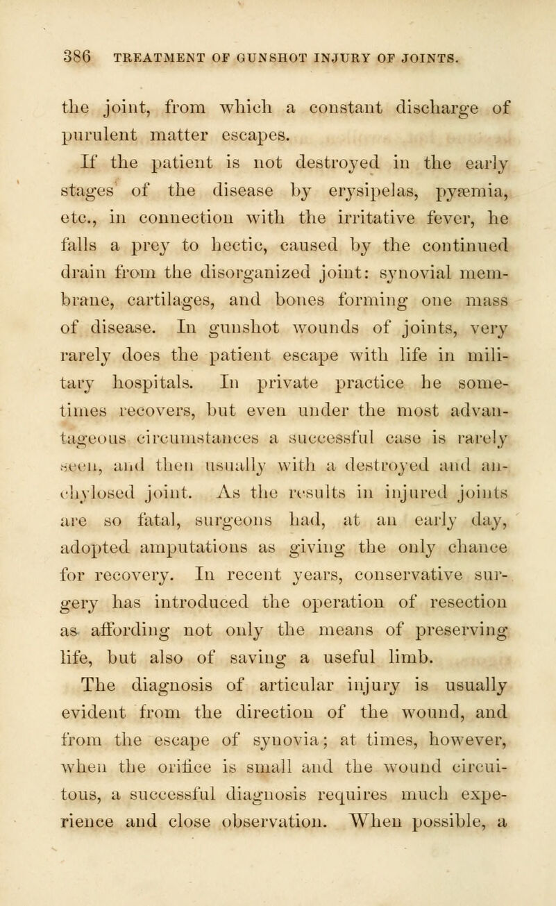 the joint, from which a constant discharge of purulent matter escapes. If the patient is not destroyed in the early stages of the disease by erysipelas, pyaimia, etc., in connection with the irritative fever, he falls a prey to hectic, caused by the continued drain from the disorganized joint: synovial mem- brane, cartilages, and bones forming one mass of disease. In gunshot wounds of joints, very rarely does the patient escape with life in mili- tary hospitals. In private practice he some- times recovers, but even under the most advan- tageous circumstances a successful case is rarely seeu, and then usually with a destroyed and an- ehylosed joint. As the results in injured joints arc so fatal, surgeons had, at an early day, adopted amputations as giving the only chance for recovery. In recent years, conservative sur- gery has introduced the operation of resection as affording not only the means of preserving- life, but also of saving a useful limb. The diagnosis of articular injury is usually evident from the direction of the wound, and from the escape of synovia; at times, however, when the orifice is small and the wound circui- tous, a successful diagnosis requires much expe- rience and close observation. When possible, a