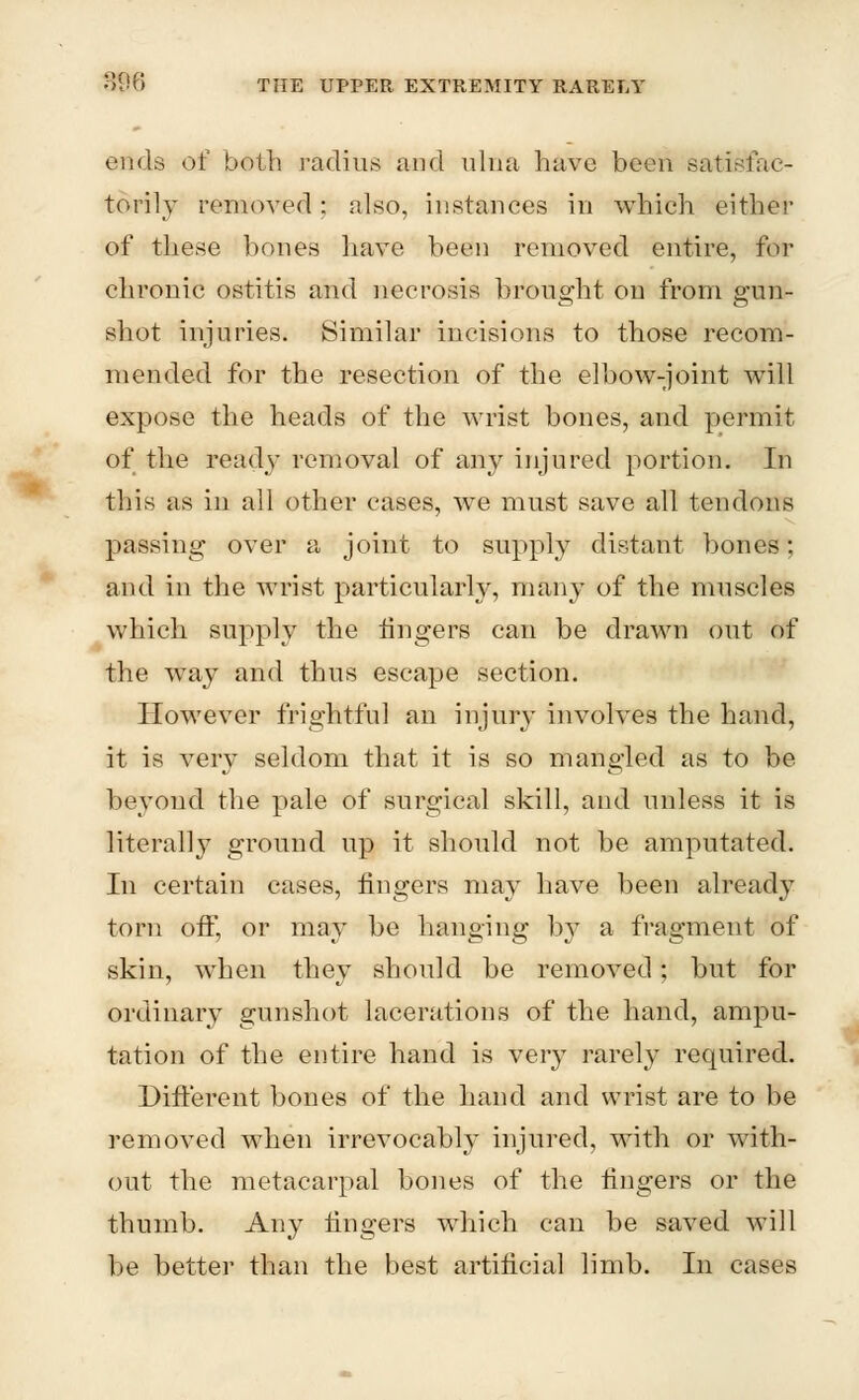 B96 THE UPPER EXTREMITY RARELY ends of both radius and ulna have be-on satisfac- torily removed: also, instances in which either of these bones have been removed entire, for chronic ostitis and necrosis brought on from gun- shot injuries. Similar incisions to those recom- mended for the resection of the elbow-joint will expose the heads of the wrist bones, and permit of the ready removal of any injured portion. In this as in all other cases, we must save all tendons passing over a joint to supply distant bones; and in the wrist particularly, many of the muscles which supply the ringers can be drawn out of the way and thus escape section. However frightful an injury involves the hand, it is very seldom that it is so mangled as to be beyond the pale of surgical skill, and unless it is literally ground up it should not be amputated. In certain cases, fingers may have been already torn off, or may be hanging by a fragment of skin, when they should be removed; but for ordinary gunshot lacerations of the hand, ampu- tation of the entire hand is very rarely required. Different bones of the hand and wrist are to be removed when irrevocably injured, with or with- out the metacarpal bones of the fingers or the thumb. Any fingers which can be saved will be better than the best artificial limb. In cases