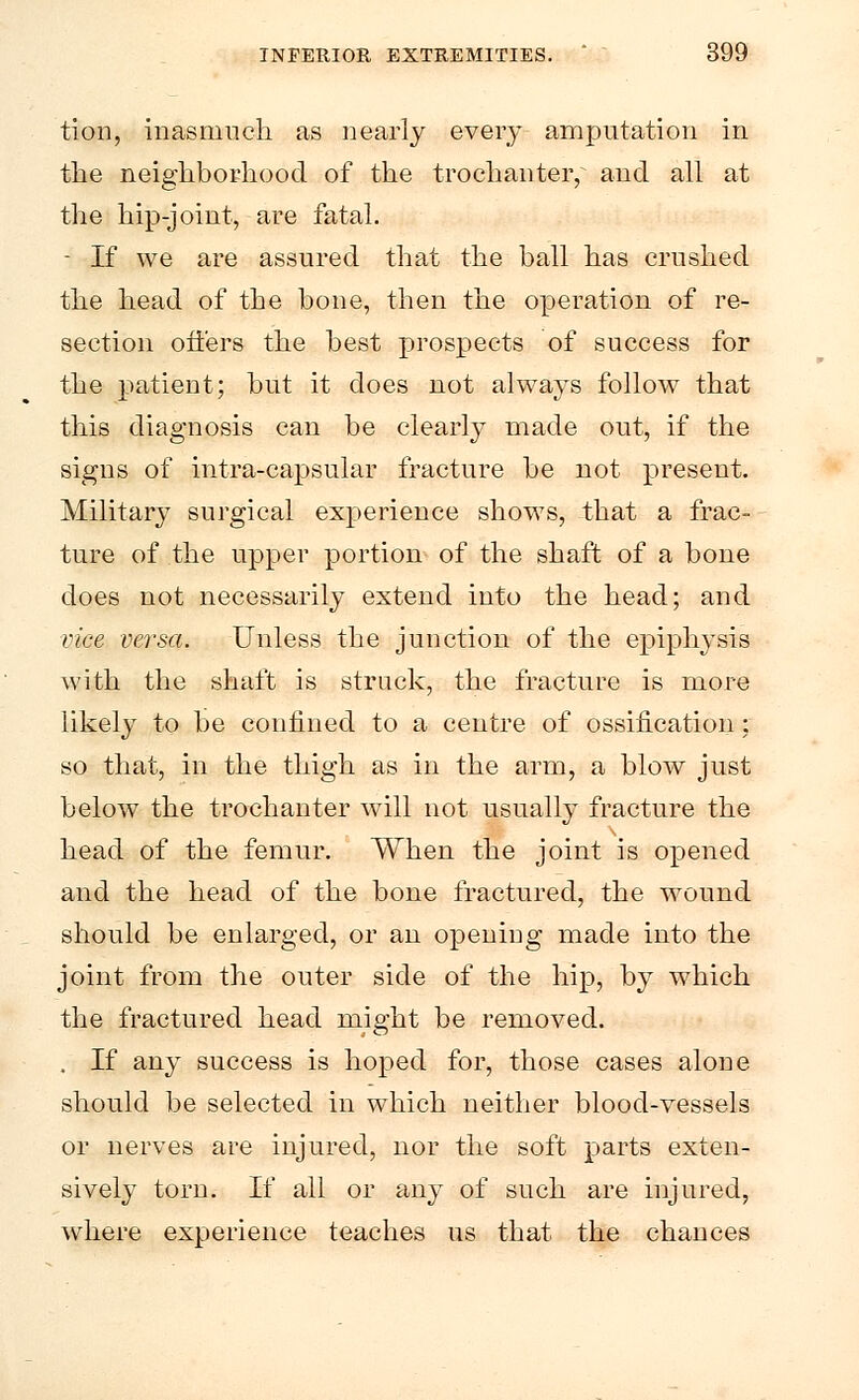 tion, inasmuch as nearly every amputation in the neighborhood of the trochanter, and all at the hip-joint, are fatal. - If we are assured that the ball has crushed the head of the bone, then the operation of re- section offers the best prospects of success for the patient; but it does not always follow that this diagnosis can be clearly made out, if the signs of intra-capsular fracture be not present. Military surgical experience shows, that a frac- ture of the upper portion of the shaft of a bone does not necessarily extend into the head; and vice versa. Unless the junction of the epiphysis with the shaft is struck, the fracture is more likely to be confined to a centre of ossification; so that, in the thigh as in the arm, a blow just below the trochanter will not usually fracture the head of the femur. When the joint is opened and the head of the bone fractured, the wound should be enlarged, or an opening made into the joint from the outer side of the hip, by which the fractured head might be removed. . If any success is hoped for, those cases alone should be selected in which neither blood-vessels or nerves are injured, nor the soft parts exten- sively torn. If all or any of such are injured, where experience teaches us that the chances