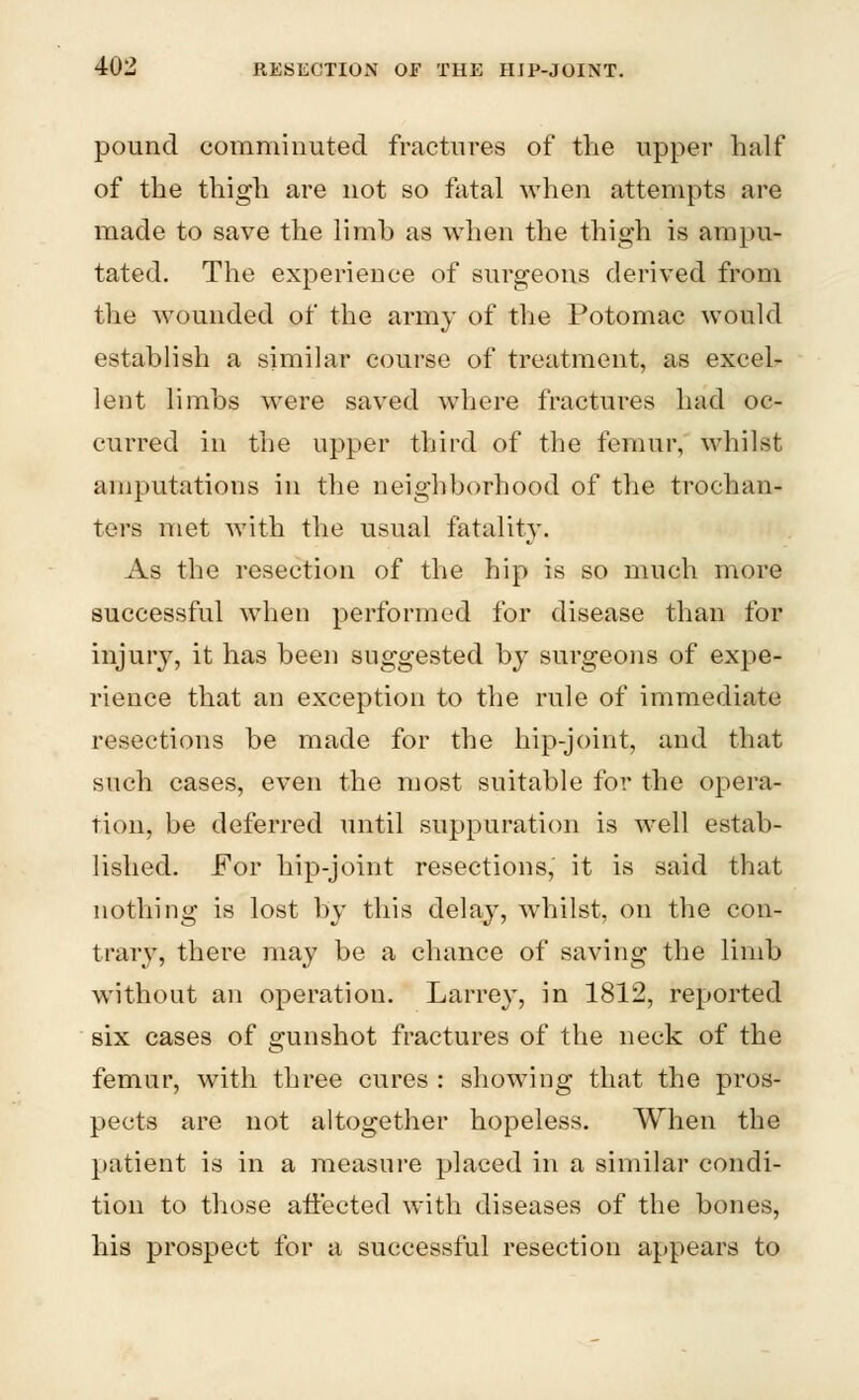 pound comminuted fractures of the upper half of the thigh are not so fatal when attempts are made to save the limh as when the thigh is ampu- tated. The experience of surgeons derived from the wounded of the army of the Potomac would establish a similar course of treatment, as excels lent limbs were saved where fractures had oc- curred in the upper third of the femur, whilst amputations in the neighborhood of the trochan- ters met with the usual fatality. As the resection of the hip is so much more successful when performed for disease than for injury, it has been suggested by surgeons of expe- rience that an exception to the rule of immediate resections be made for the hip-joint, and that such cases, even the most suitable for the opera- tion, be deferred until suppuration is well estab- lished. For hip-joint resections, it is said that nothing is lost by this delay, whilst, on the con- trary, there may be a chance of saving the limb without an operation. Larrey, in 1812, reported six cases of gunshot fractures of the neck of the femur, with three cures : showing that the pros- pects are not altogether hopeless. When the patient is in a measure placed in a similar condi- tion to those affected with diseases of the bones, his prospect for a successful resection appears to