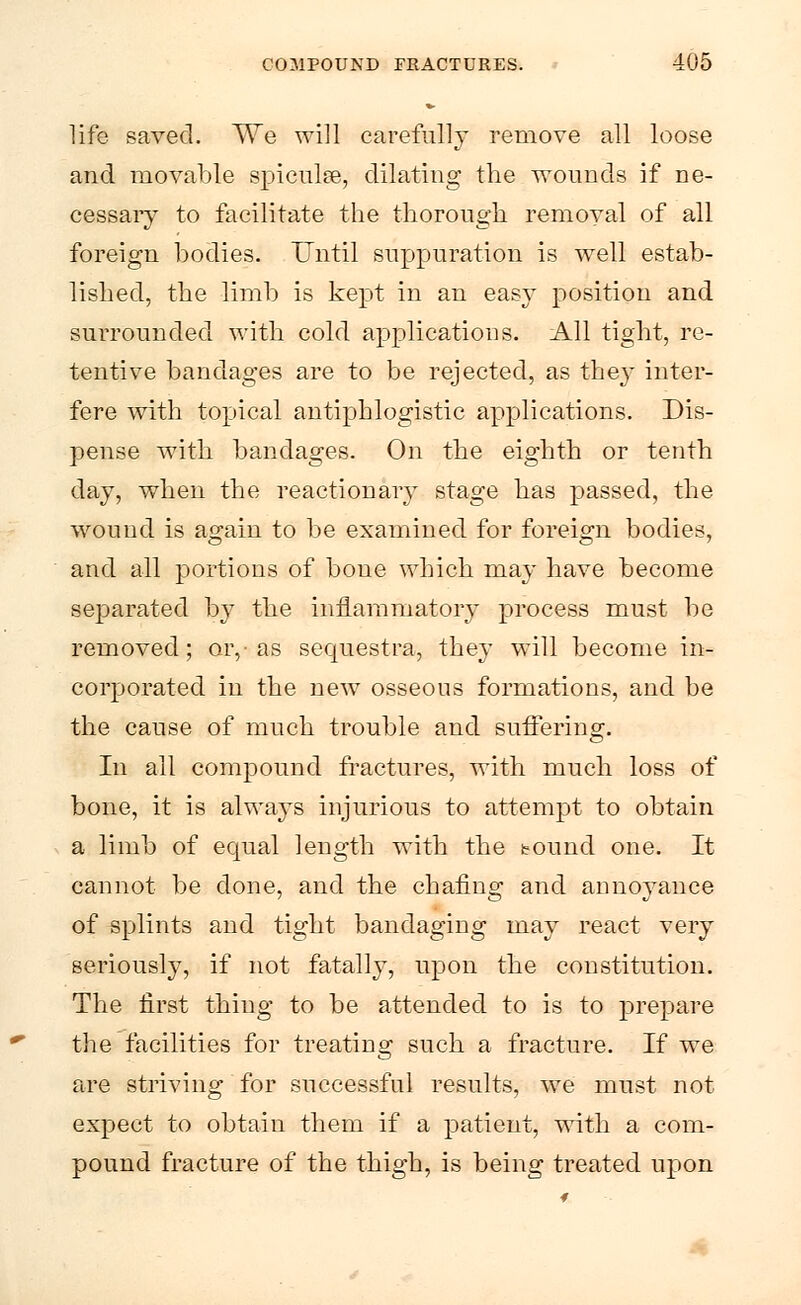 life saved. We will carefully remove all loose and movable spiculse, dilating the wounds if ne- cessary to facilitate the thorough removal of all foreign bodies. Until suppuration is well estab- lished, the limb is kept in an easy position and surrounded with cold applications. All tight, re- tentive bandages are to be rejected, as they inter- fere with topical antiphlogistic applications. Dis- pense with bandages. On the eighth or tenth day, when the reactionary stage has passed, the wound is again to be examined for foreign bodies, and all portions of bone which may have become separated by the inflammatory process must be removed; or, as sequestra, they will become in- corporated in the new osseous formations, and be the cause of much trouble and suffering. In all compound fractures, with much loss of bone, it is always injurious to attempt to obtain a limb of equal length with the sound one. It cannot be done, and the chafing and annoyance of splints and tight bandaging may react very seriously, if not fatally, upon the constitution. The first thing to be attended to is to prepare the facilities for treating such a fracture. If we are striving for successful results, we must not expect to obtain them if a patient, with a com- pound fracture of the thigh, is being treated upon