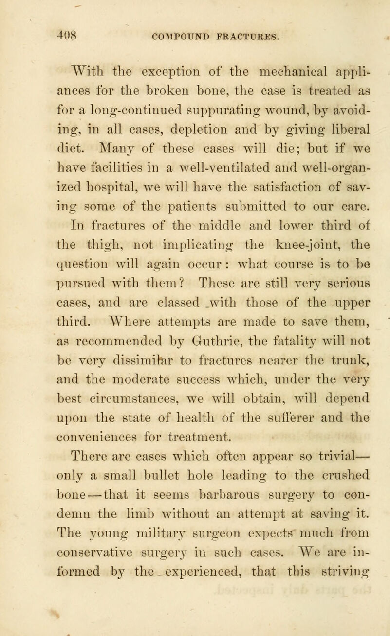 With the exception of the mechanical appli- ances for the broken bone, the case is treated as for a long-continued suppurating wound, by avoid- ing, in all cases, depletion and by giving liberal diet. Many of these cases will die; but if we have facilities in a well-ventilated and well-organ- ized hospital, we will have the satisfaction of sav- ing some of the patients submitted to our care. In fractures of the middle and lower third of the thigh, not implicating the knee-joint, the question will again occur : what course is to be pursued with them? These are still very serious cases, and are classed .with those of the upper third. Where attempts are made to save them, as recommended by Guthrie, the fatality will not be very dissimilar to fractures nearer the trunk, and the moderate success which, under the very best circumstances, we will obtain, will depend upon the state of health of the sufferer and the conveniences for treatment. There are cases which often appear so trivial— only a small bullet hole leading to the crushed bone — that it seems barbarous surgery to con- demn the limb without an attempt at saving it. The young military surgeon expects much from conservative surgery in such cases. We are in- formed by the experienced, that this striving