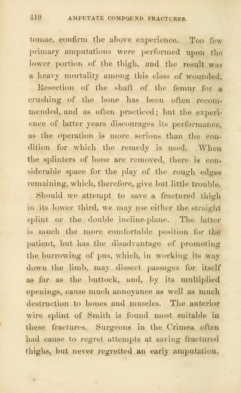 tomac, confirm the above experience. Too few primary amputations were performed upon the lower portion of the thigh, and the result was a heavy mortality among this class of wounded. Resection of the shaft of the femur for a crushing of the bone has been often recom- mended, and as often practiced; but the experi- ence of latter years discourages its performance, as the operation is more serious than the con- dition for which the remedy is used. When the splinters of bone are removed, there is con- siderable space for the play of the rough edges remaining, which, therefore, give but little trouble. Should we attempt to save a fraetured thigh in its lower third, we may use either the straight splint or the double incline-plane. The latter is much the more comfortable position for the patient, but has the disadvantage of promoting the burrowing of pus, which, in working its way down the limb, may dissect passages for itself as far as the buttock, and, by its multiplied openings, cause much annoyance as well as much destruction to bones and muscles. The anterior wire splint of Smith is found most suitable in these fractures. Surgeons in the Crimea often had cause to regret attempts at saving fractured thighs, but never regretted an early amputation.