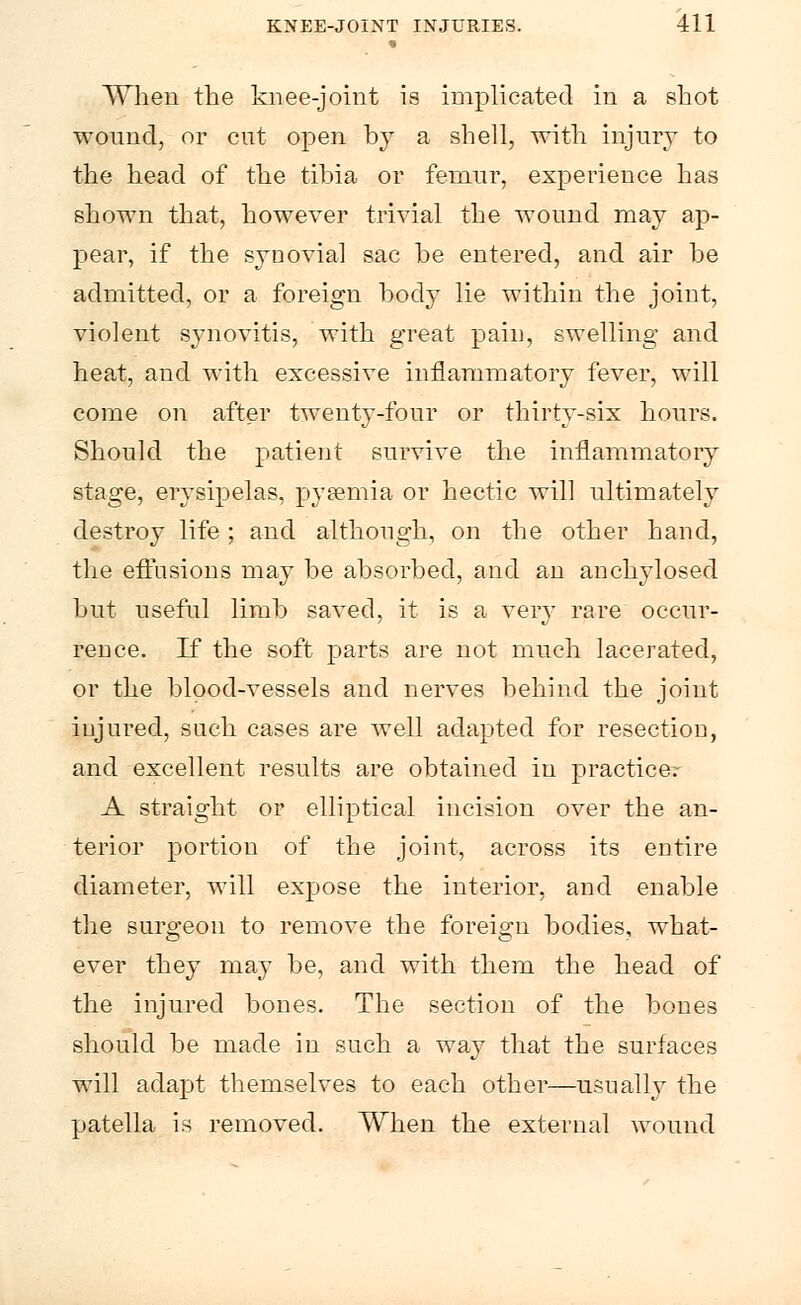 When the knee-joint is implicated in a shot wound, or cut open by a shell, with injury to the head of the tibia or femur, experience has shown that, however trivial the wound may ap- pear, if the synovial sac be entered, and air be admitted, or a foreign body lie within the joint, violent synovitis, with great pain, swelling and heat, and with excessive inflammatory fever, will come on after twenty-four or thirty-six hours. Should the patient survive the inflammatory stage, erysipelas, pyaemia or hectic will ultimately destroy life; and although, on the other hand, the effusions may be absorbed, and an anchylosed but useful limb saved, it is a very rare occur- rence. If the soft parts are not much lacerated, or the blood-vessels and nerves behind the joint injured, such cases are well adapted for resection, and excellent results are obtained in practice.- A straight or elliptical incision over the an- terior portion of the joint, across its entire diameter, will expose the interior, and enable the surgeon to remove the foreign bodies, what- ever they may be, and with them the head of the injured bones. The section of the bones should be made in such a way that the surfaces will adajDt themselves to each other—usually the patella is removed. When the external wound