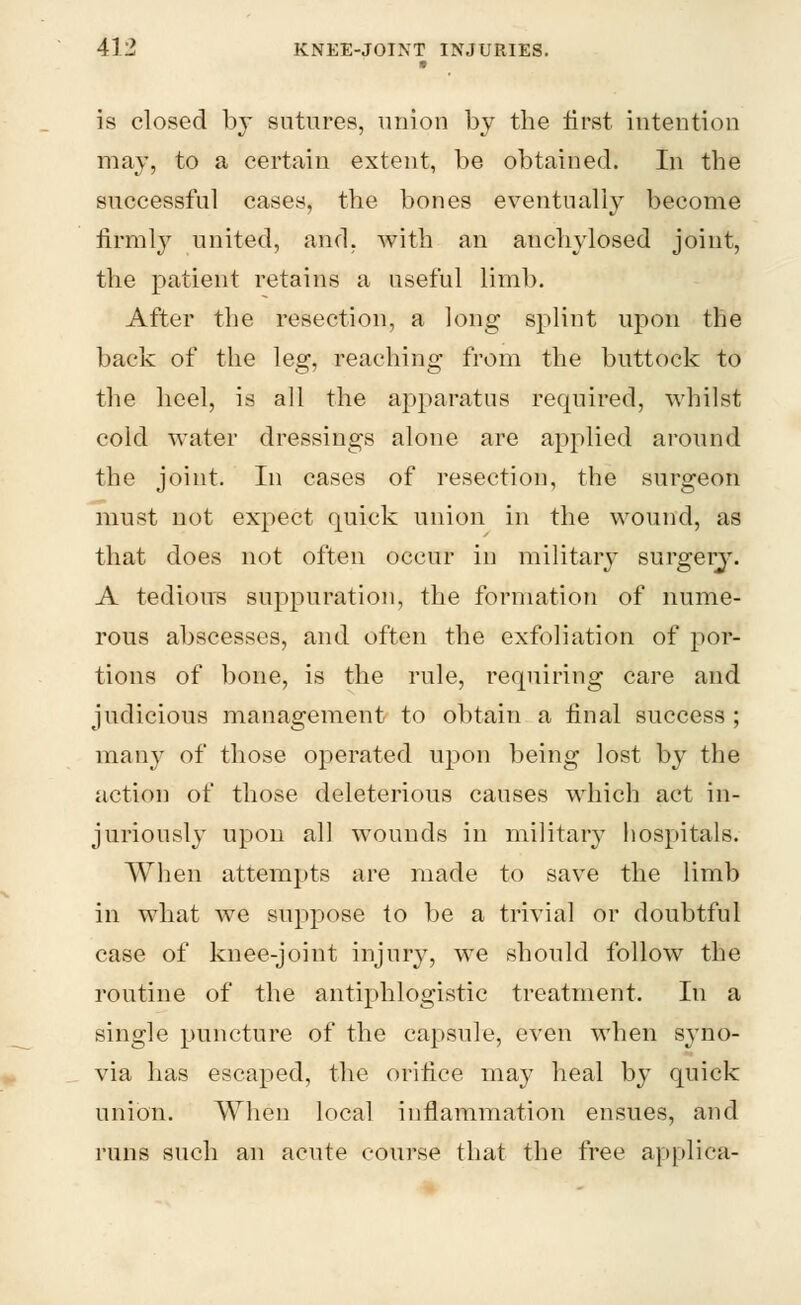 is closed by sutures, union by the first intention may, to a certain extent, be obtained. In the successful cases, the bones eventually become firmly united, and, with an anchylosed joint, the patient retains a useful limb. After the resection, a long splint upon the back of the leg, reaching from the buttock to the heel, is all the apparatus required, whilst cold water dressings alone are applied around the joint. In cases of resection, the surgeon must not expect quick union in the wound, as that does not often occur in military surgery. A tedious suppuration, the formation of nume- rous abscesses, and often the exfoliation of por- tions of bone, is the rule, requiring care and judicious management to obtain a final success ; many of those operated upon being lost by the action of those deleterious causes which act in- juriously upon all wounds in military hospitals. When attempts are made to save the limb in what we suppose to be a trivial or doubtful case of knee-joint injury, we should follow the routine of the antiphlogistic treatment. In a single puncture of the capsule, even when syno- via has escaped, the orifice may heal by quick union. When local inflammation ensues, and runs such an acute course that the free applica-