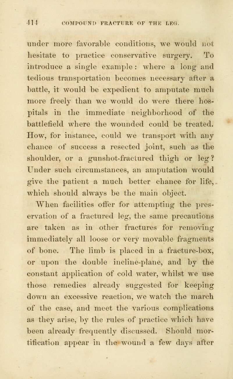 under more favorable conditions, we would not hesitate to practice conservative surgery. To introduce a single example : where a long and tedious transportation becomes necessary after a battle, it would be expedient to amputate much more freely than we would do were there hos- pitals in the immediate neighborhood of the battlefield where the wounded could be treated. How, for instance, could we transport with any chance of success a resected joint, such as the shoulder, or a gunshot-fractured thigh or leg ? Under such circumstances, an amputation would give the patient a much better chance for life, which should always be the main object. When facilities offer for attempting the pres- ervation of a fractured leg, the same precautions are taken as in other fractures for removing immediately all loose or very movable fragments of bone. The limb is placed in a fracture-box, or upon the double incline-plane, and by the constant application of cold water, whilst we use those remedies already suggested for keeping down an excessive reaction, we watch the march of the case, and meet the various complications as they arise, by the rules of practice which have been already frequently discussed. Should mor- tification appear in the wound a few days after