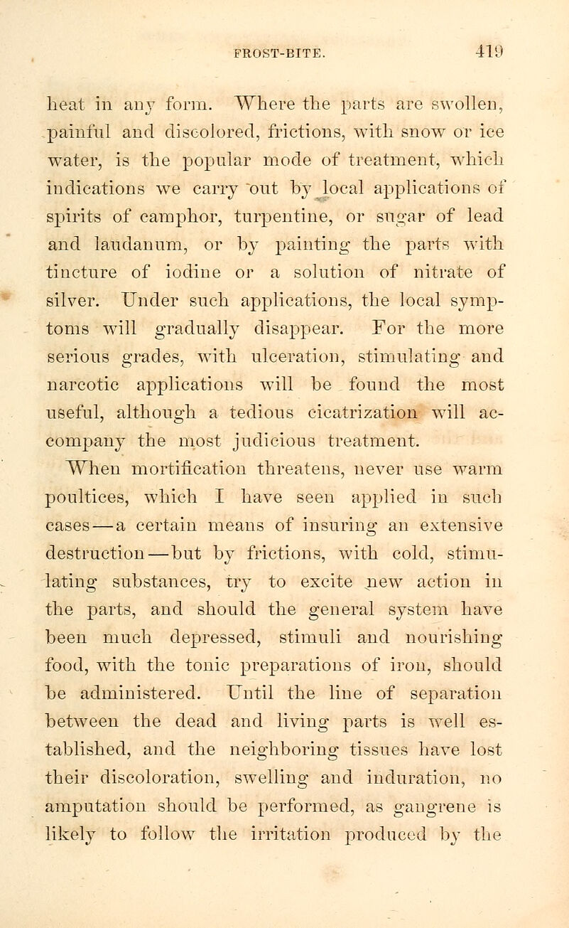 heat iii any form. Where the parts are swollen, painful and discolored, frictions, with snow or ice water, is the popular mode of treatment, which indications we carry out by local applications of spirits of camphor, turpentine, or sifgat of lead and laudanum, or by painting the parts with tincture of iodine or a solution of nitrate of silver. Under such applications, the local symp- toms will gradually disappear. For the more serious grades, with ulceration, stimulating and narcotic applications will be found the most useful, although a tedious cicatrization will ac- company the most judicious treatment. When mortification threatens, never use warm poultices, which I have seen applied in such cases — a certain means of insuring an extensive destruction—but by frictions, with cold, stimu- lating substances, try to excite new action in the parts, and should the general system have been much depressed, stimuli and nourishing food, with the tonic preparations of iron, should be administered. Until the line of separation between the dead and living parts is well es- tablished, and the neighboring tissues have lost their discoloration, swelling and induration, no amputation should be performed, as gangrene is likely to follow the irritation produced by the